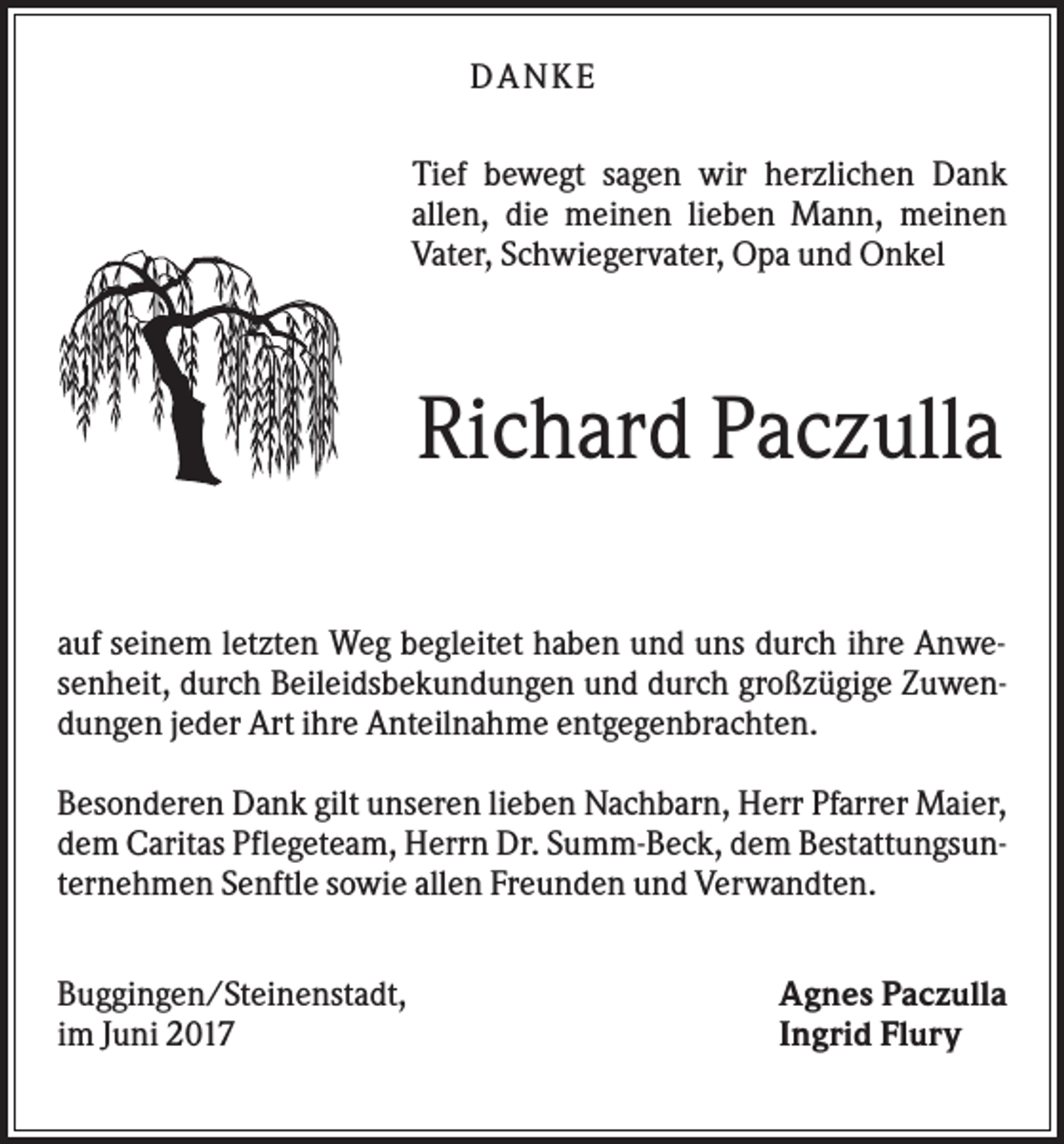 <p>DANK E<br />Tief bewegt sagen wir herzlichen Dank<br />allen, die meinen lieben Mann, meinen<br />Vater, Schwiegervater, Opa und Onkel</p><p>Richard Paczulla<br />auf seinem letzten Weg begleitet haben und uns durch ihre Anwesenheit, durch Beileidsbekundungen und durch großzügige Zuwendungen jeder Art ihre Anteilnahme entgegenbrachten.<br />Besonderen Dank gilt unseren lieben Nachbarn, Herr Pfarrer Maier,<br />dem Caritas Pflegeteam, Herrn Dr. Summ-Beck, dem Bestattungsunternehmen Senftle sowie allen Freunden und Verwandten.<br />Buggingen/Steinenstadt,<br />im Juni 2017</p><p>Agnes Paczulla<br />Ingrid Flury</p>