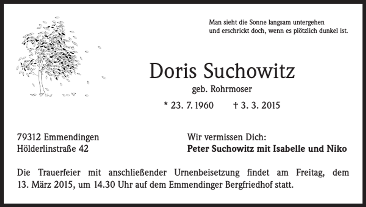 <p>Man sieht die Sonne langsam untergehen<br />und erschrickt doch, wenn es plötzlich dunkel ist.</p><p>Doris Suchowitz<br />geb. Rohrmoser</p><p>* 23. 7. 1960 † 3. 3. 2015<br />79312 Emmendingen<br />Hölderlinstraße 42</p><p>Wir vermissen Dich:<br />Peter Suchowitz mit Isabelle und Niko</p><p>Die Trauerfeier mit anschließender Urnenbeisetzung findet am Freitag, dem<br />13. März 2015, um 14.30 Uhr auf dem Emmendinger Bergfriedhof statt.</p>