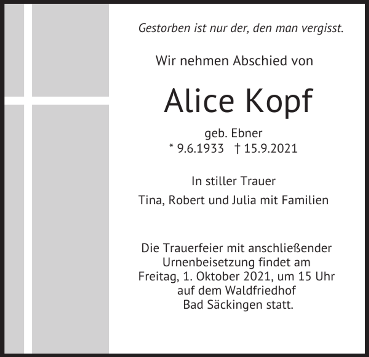 <p>Gestorben ist nur der, den man vergisst.</p><p>Wir nehmen Abschied von</p><p>Alice Kopf<br />geb. Ebner<br />* 9.6.1933 z15.9.2021<br />In stiller Trauer<br />Tina, Robert und Julia mit Familien</p><p>Die Trauerfeier mit anschließender<br />Urnenbeisetzung findet am<br />Freitag, 1. Oktober 2021, um 15 Uhr<br />auf dem Waldfriedhof<br />Bad Säckingen statt.</p>