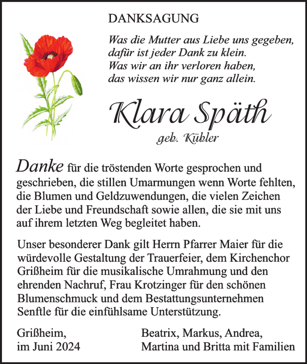 <p>DANKSAGUNG<br />Was die Mutter aus Liebe uns gegeben,<br />dafür ist jeder Dank zu klein.<br />Was wir an ihr verloren haben,<br />das wissen wir nur ganz allein.</p><p>Klara Späth<br />geb. Kübler</p><p>Danke für die tröstenden Worte gesprochen und</p><p>geschrieben, die stillen Umarmungen wenn Worte fehlten,<br />die Blumen und Geldzuwendungen, die vielen Zeichen<br />der Liebe und Freundschaft sowie allen, die sie mit uns<br />auf ihrem letzten Weg begleitet haben.<br />Unser besonderer Dank gilt Herrn Pfarrer Maier für die<br />würdevolle Gestaltung der Trauerfeier, dem Kirchenchor<br />Grißheim für die musikalische Umrahmung und den<br />ehrenden Nachruf, Frau Krotzinger für den schönen<br />Blumenschmuck und dem Bestattungsunternehmen<br />Senftle für die einfühlsame Unterstützung.<br />Grißheim,<br />im Juni 2024</p><p>Beatrix, Markus, Andrea,<br />Martina und Britta mit Familien</p>