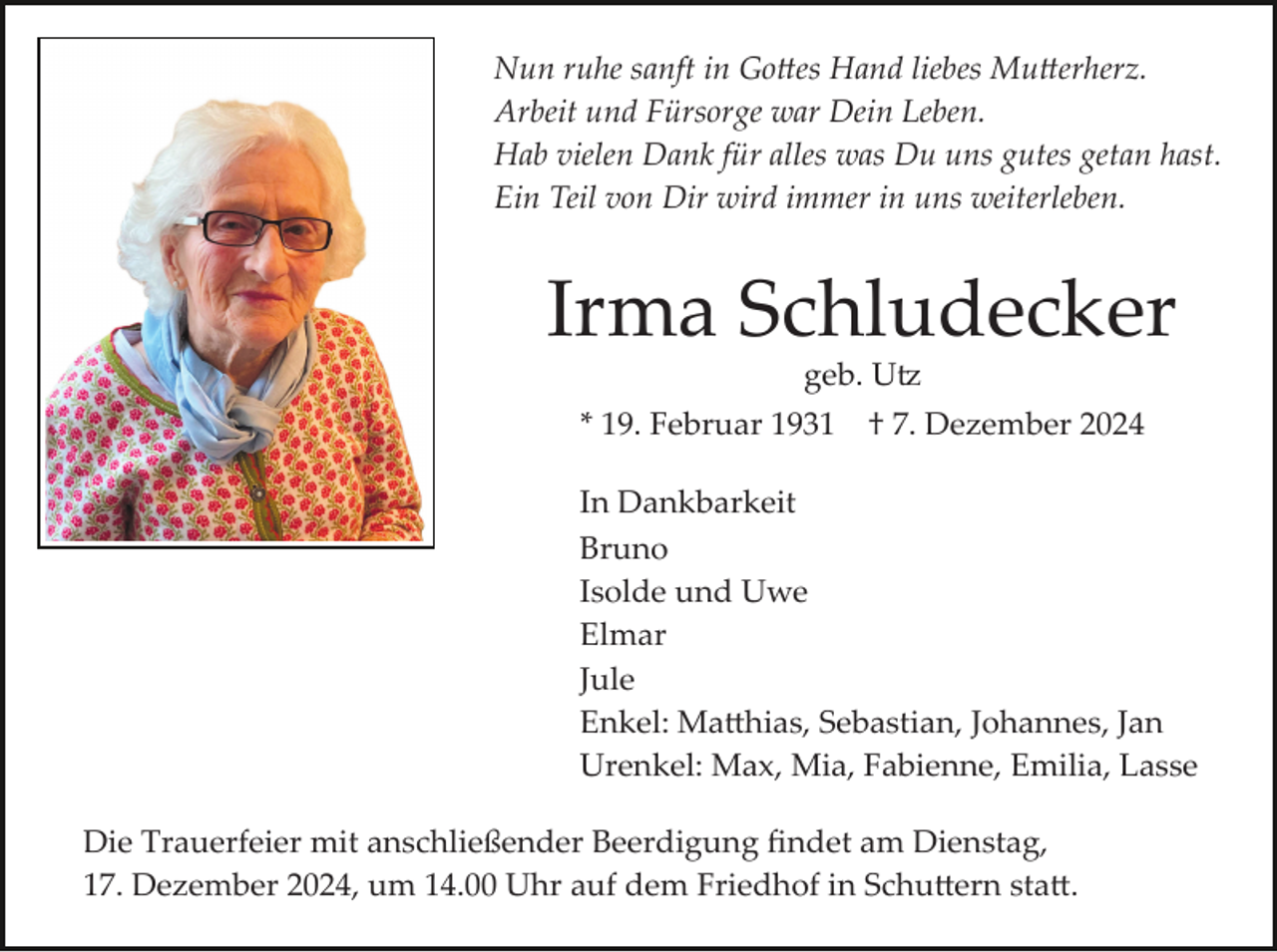 <p>Nun ruhe sanft in Go�es Hand liebes Mu�erherz.<br />Arbeit und Fürsorge war Dein Leben.<br />Hab vielen Dank für alles was Du uns gutes getan hast.<br />Ein Teil von Dir wird immer in uns weiterleben.</p><p>Irma Schludecker<br />geb. U�<br />* 19. Februar 1931</p><p>† 7. Dezember 2024</p><p>In Dankbarkeit<br />Bruno<br />Isolde und Uwe<br />Elmar<br />Jule<br />Enkel: Ma�hias, Sebastian, Johannes, Jan<br />Urenkel: Max, Mia, Fabienne, Emilia, Lasse<br />Die Trauerfeier mit anschließender Beerdigung ﬁndet am Dienstag,<br />17. Dezember 2024, um 14.00 Uhr auf dem Friedhof in Schu�ern sta�.</p>