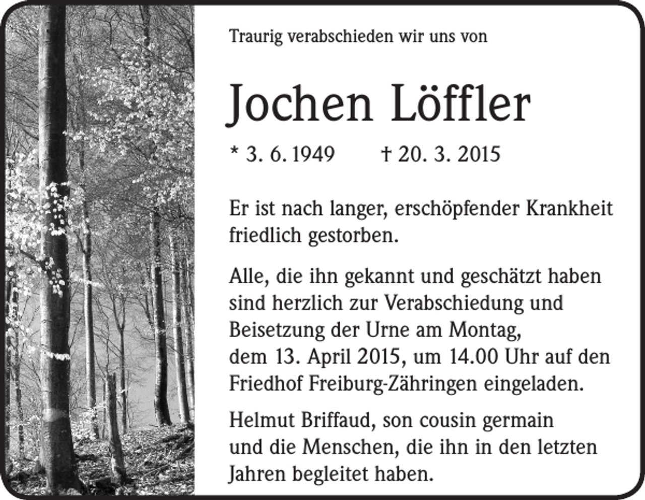 <p>Traurig verabschieden wir uns von</p><p>Jochen Löffler<br />* 3. 6. 1949 † 20. 3. 2015<br />Er ist nach langer, erschöpfender Krankheit<br />friedlich gestorben.<br />Alle, die ihn gekannt und geschätzt haben<br />sind herzlich zur Verabschiedung und<br />­Beisetzung der Urne am Montag,<br />dem 13. April 2015, um 14.00 Uhr auf den<br />Friedhof Freiburg-Zähringen ­eingeladen.<br />Helmut Briffaud, son cousin germain<br />und die Menschen, die ihn in den letzten<br />Jahren begleitet haben.</p>