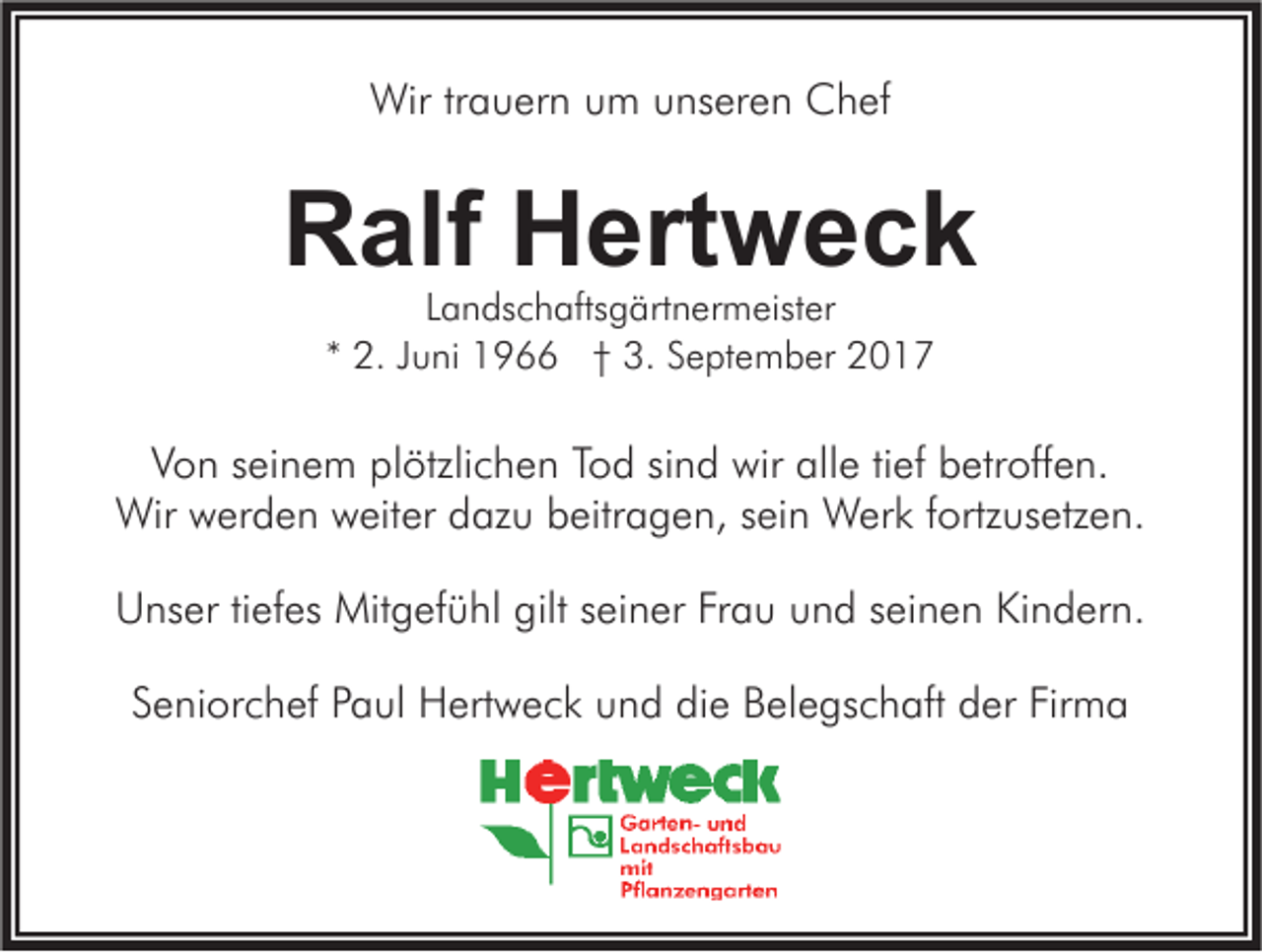 <p>Wirtr trauern<br />Wir<br />a u er n u um<br />m u unseren<br />ns er e n CChef<br />h ef</p><p>RRalf<br />alf HHertweck<br />ert w e c k<br />LLandschaftsgärtnermeister<br />a n ds c h afts g ärt n er m eist er<br />** 2.<br />2. JJuni<br />u ni 1966<br />1 9 †† 3.<br />3. September<br />S e pt e m b er</p><p>VVon<br />o n sseinem<br />ei n e m pl<br />plötzlichen<br />ötzli c h e n TTod<br />o d sisind<br />n d wir<br />wir all<br />alle<br />e titief<br />ef bbetroffen.<br />etr off e n.<br />Wir wwerden<br />fortzusetzen.<br />Wir<br />er d e n wweiter<br />eit er d dazu<br />az u b beitragen,<br />eitr a g e n, s eisein<br />n WWerk<br />er k f ortz<br />us etz e n.<br />U ns er titiefes<br />ef es Mitgefühl<br />Mit g ef ü hl gilt<br />ei n er FrFrau<br />a u uund<br />n d s seinen<br />ei n e n KiKindern.<br />n d er n.<br />Unser<br />giltsseiner<br />Seniorchef<br />Firma<br />S e ni or c h ef PPaul<br />a ul Hertweck<br />H ert w e c k und<br />u n d die<br />di e Belegschaft<br />B el e gs c h aft der<br />d er Fir<br />ma</p>