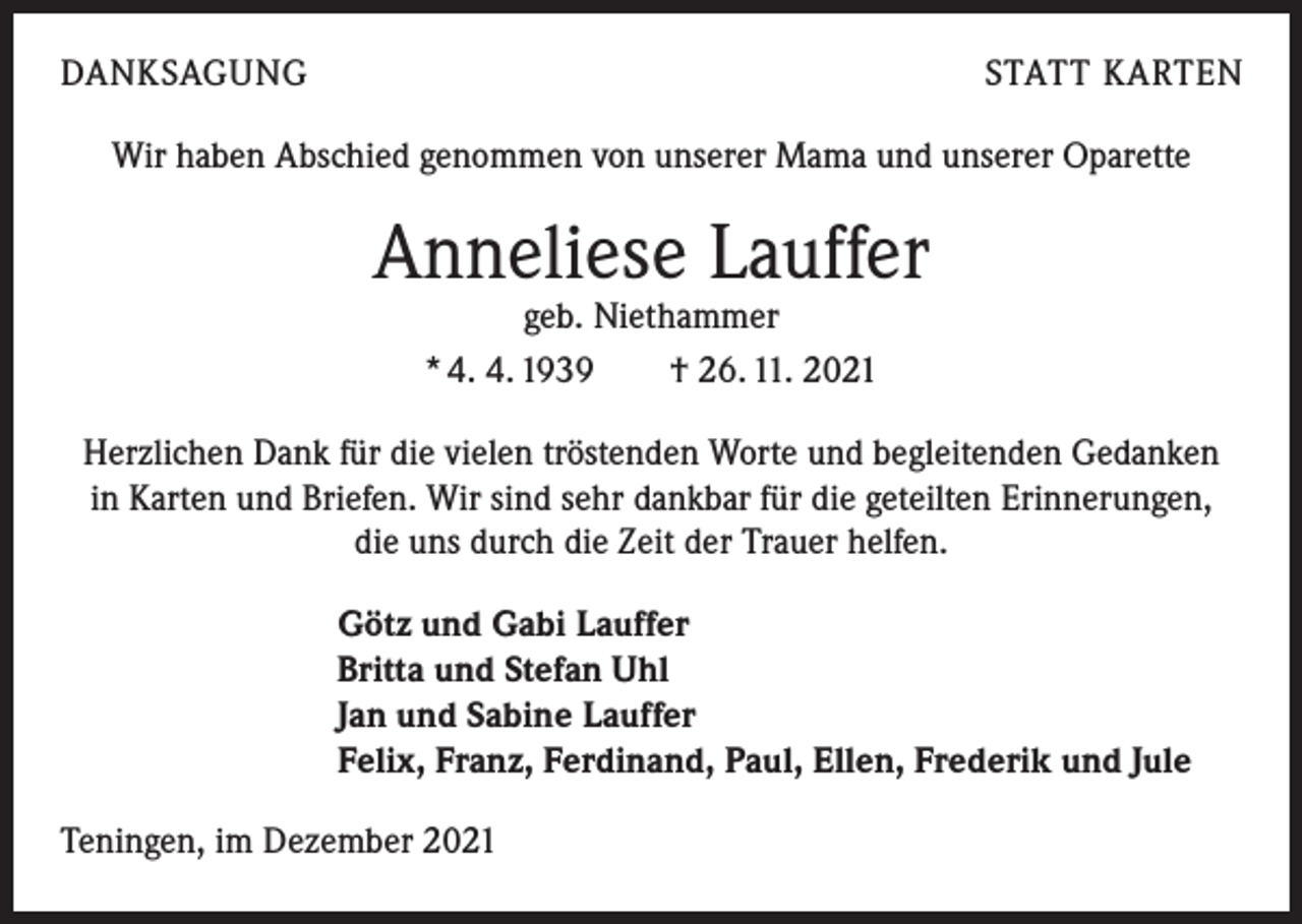<p>DANKSAGUNG</p><p>STATT KARTEN</p><p>Wir haben Abschied genommen von unserer Mama und unserer Oparette</p><p>Anneliese Lauffer<br />geb. Niethammer<br />* 4. 4. 1939 † 26. 11. 2021</p><p>Herzlichen Dank für die vielen tröstenden Worte und begleitenden Gedanken<br />in Karten und Briefen. Wir sind sehr dankbar für die geteilten Erinnerungen,<br />die uns durch die Zeit der Trauer helfen.<br />Götz und Gabi Lauffer<br />Britta und Stefan Uhl<br />Jan und Sabine Lauffer<br />Felix, Franz, Ferdinand, Paul, Ellen, Frederik und Jule<br />Teningen, im Dezember 2021</p>