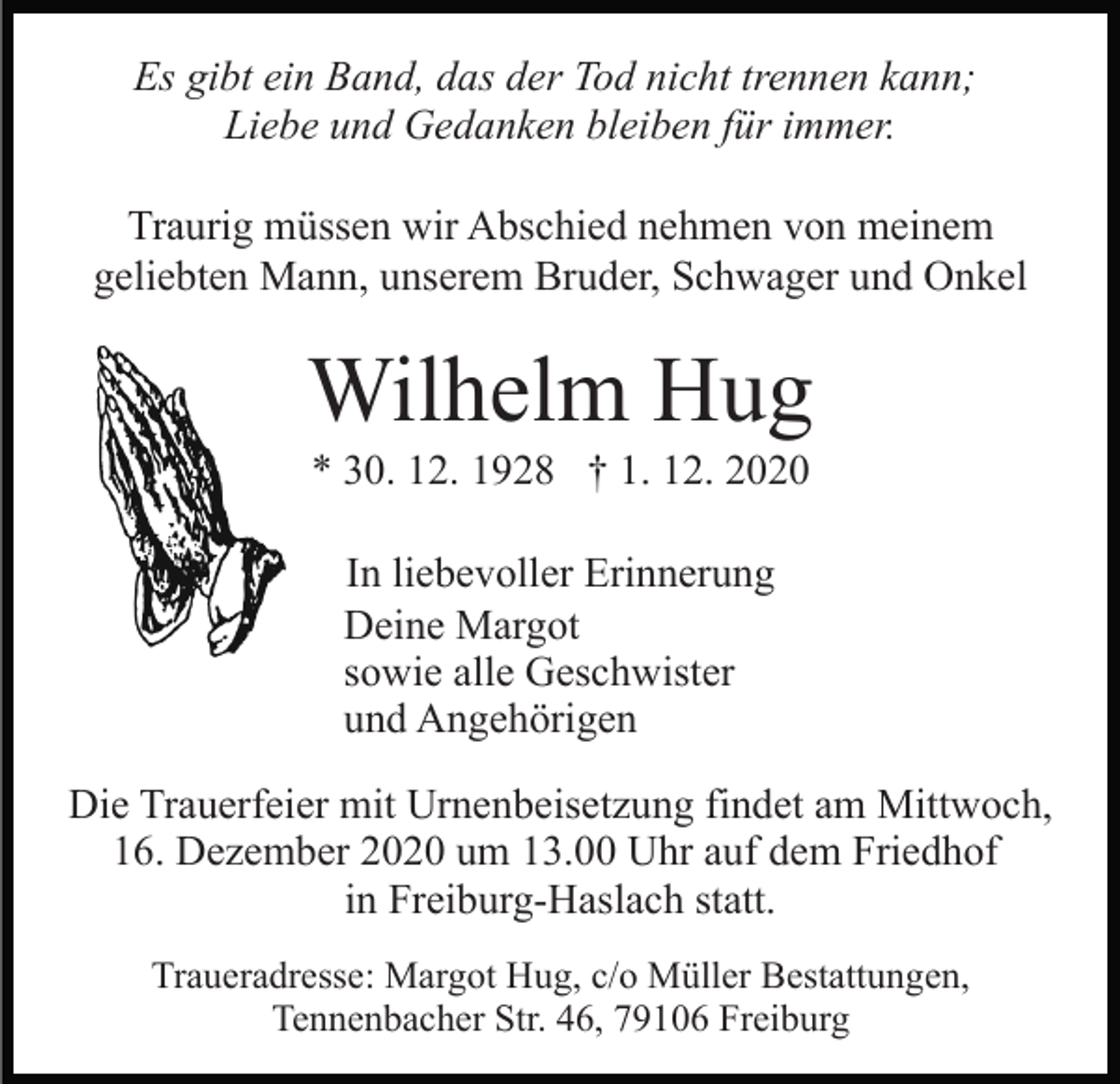 <p>Es gibt ein Band, das der Tod nicht trennen kann;<br />Liebe und Gedanken bleiben für immer.<br />Traurig müssen wir Abschied nehmen von meinem<br />geliebten Mann, unserem Bruder, Schwager und Onkel</p><p>Wilhelm Hug<br />* 30. 12. 1928 † 1. 12. 2020<br />In liebevoller Erinnerung<br />Deine Margot<br />sowie alle Geschwister<br />und Angehörigen<br />Die Trauerfeier mit Urnenbeisetzung findet am Mittwoch,<br />16. Dezember 2020 um 13.00 Uhr auf dem Friedhof<br />in Freiburg-Haslach statt.<br />Traueradresse: Margot Hug, c/o Müller Bestattungen,<br />Tennenbacher Str. 46, 79106 Freiburg</p>