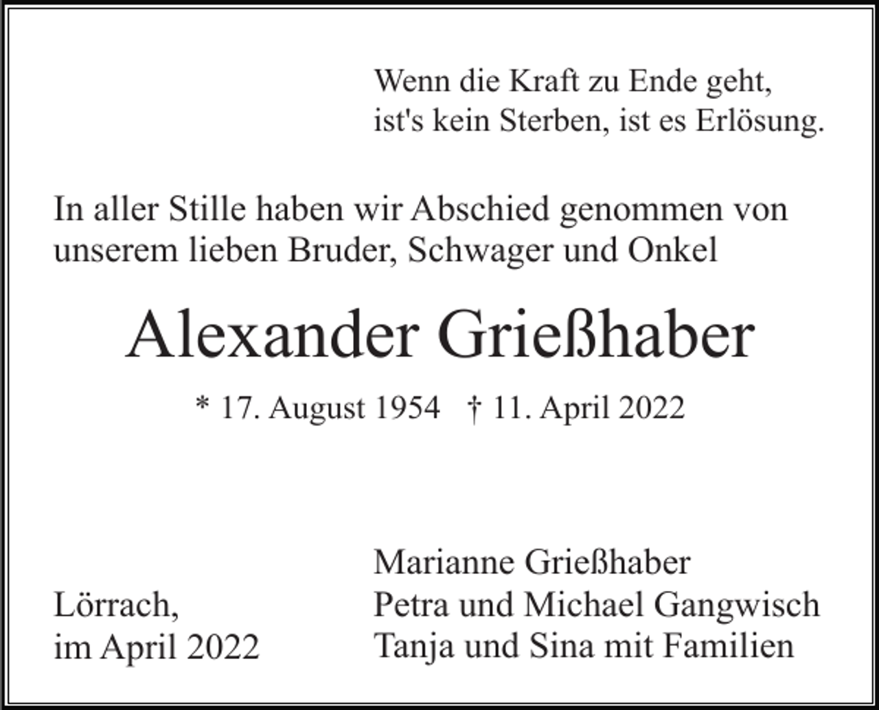 <p>Wenn die Kraft zu Ende geht,<br />ist's kein Sterben, ist es Erlösung.</p><p>In aller Stille haben wir Abschied genommen von<br />unserem lieben Bruder, Schwager und Onkel</p><p>Alexander Grießhaber<br />* 17. August 1954 † 11. April 2022</p><p>Lörrach,<br />im April 2022</p><p>Marianne Grießhaber<br />Petra und Michael Gangwisch<br />Tanja und Sina mit Familien</p>