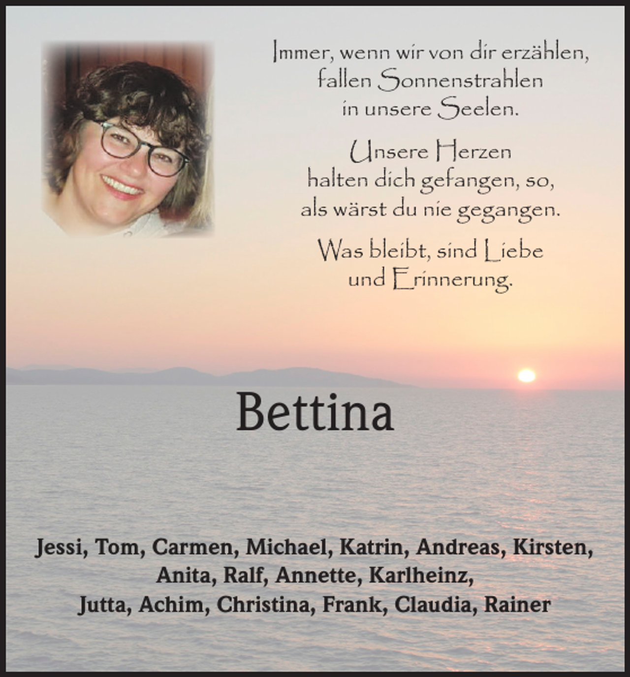<p>Immer, wenn wir von dir erzählen,<br />fallen Sonnenstrahlen<br />in unsere Seelen.<br />Unsere Herzen<br />halten dich gefangen, so,<br />als wärst du nie gegangen.<br />Was bleibt, sind Liebe<br />und Erinnerung.</p><p>Bettina<br />Jessi, Tom, Carmen, Michael, Katrin, Andreas, Kirsten,<br />Anita, Ralf, Annette, Karlheinz,<br />Jutta, Achim, Christina, Frank, Claudia, Rainer</p>