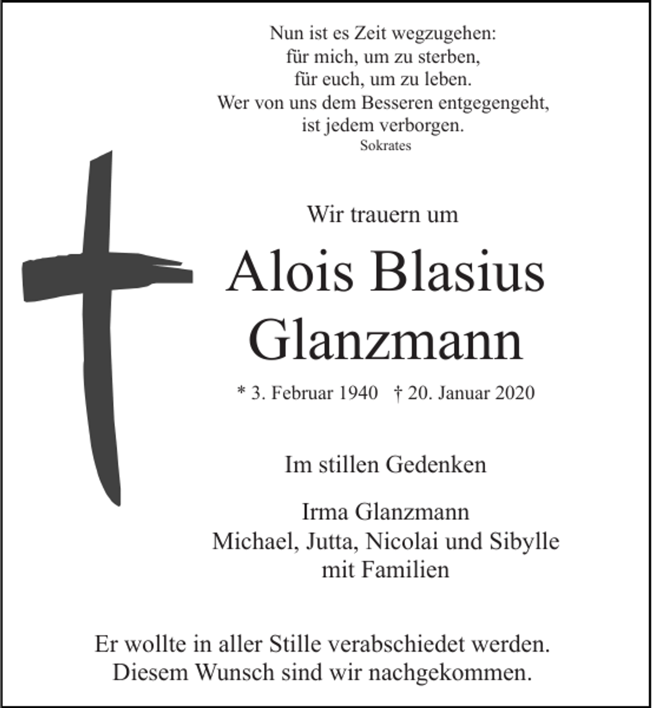 <p>Nun ist es Zeit wegzugehen:<br />für mich, um zu sterben,<br />für euch, um zu leben.<br />Wer von uns dem Besseren entgegengeht,<br />ist jedem verborgen.<br />Sokrates</p><p>Wir trauern um</p><p>Alois Blasius<br />Glanzmann<br />* 3. Februar 1940 † 20. Januar 2020</p><p>Im stillen Gedenken<br />Irma Glanzmann<br />Michael, Jutta, Nicolai und Sibylle<br />mit Familien<br />Er wollte in aller Stille verabschiedet werden.<br />Diesem Wunsch sind wir nachgekommen.</p>