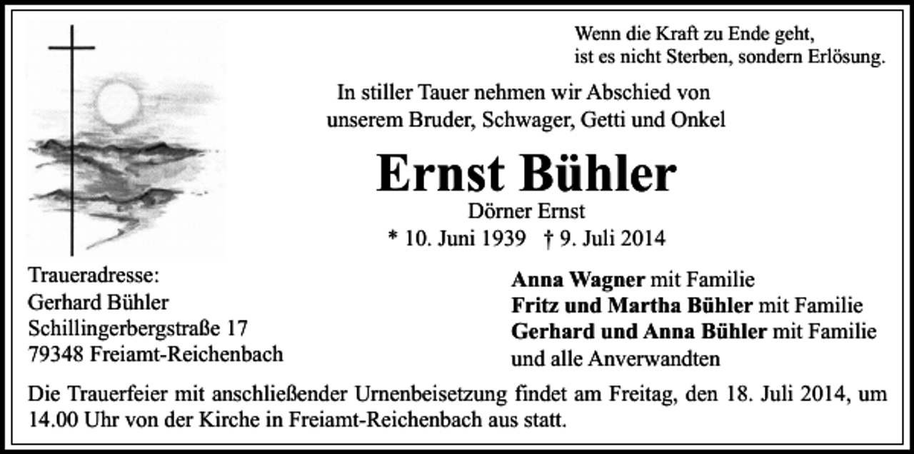 <p>Wenn die Kraft zu Ende geht,<br />ist es nicht Sterben, sondern Erlösung.</p><p>In stiller Tauer nehmen wir Abschied von<br />unserem Bruder, Schwager, Getti und Onkel</p><p>Ernst Bühler<br />Dörner Ernst<br />* 10. Juni 1939 † 9. Juli 2014</p><p>Traueradresse:<br />Gerhard Bühler<br />Schillingerbergstraße 19348 Freiamt-Reichenbach</p><p>Anna Wagner mit Familie<br />Fritz und Martha Bühler mit Familie<br />Gerhard und Anna Bühler mit Familie<br />und alle Anverwandten</p><p>Die Trauerfeier mit anschließender Urnenbeisetzung findet am Freitag, den 18. Juli 2014, um<br />14.00 Uhr von der Kirche in Freiamt-Reichenbach aus statt.</p>
