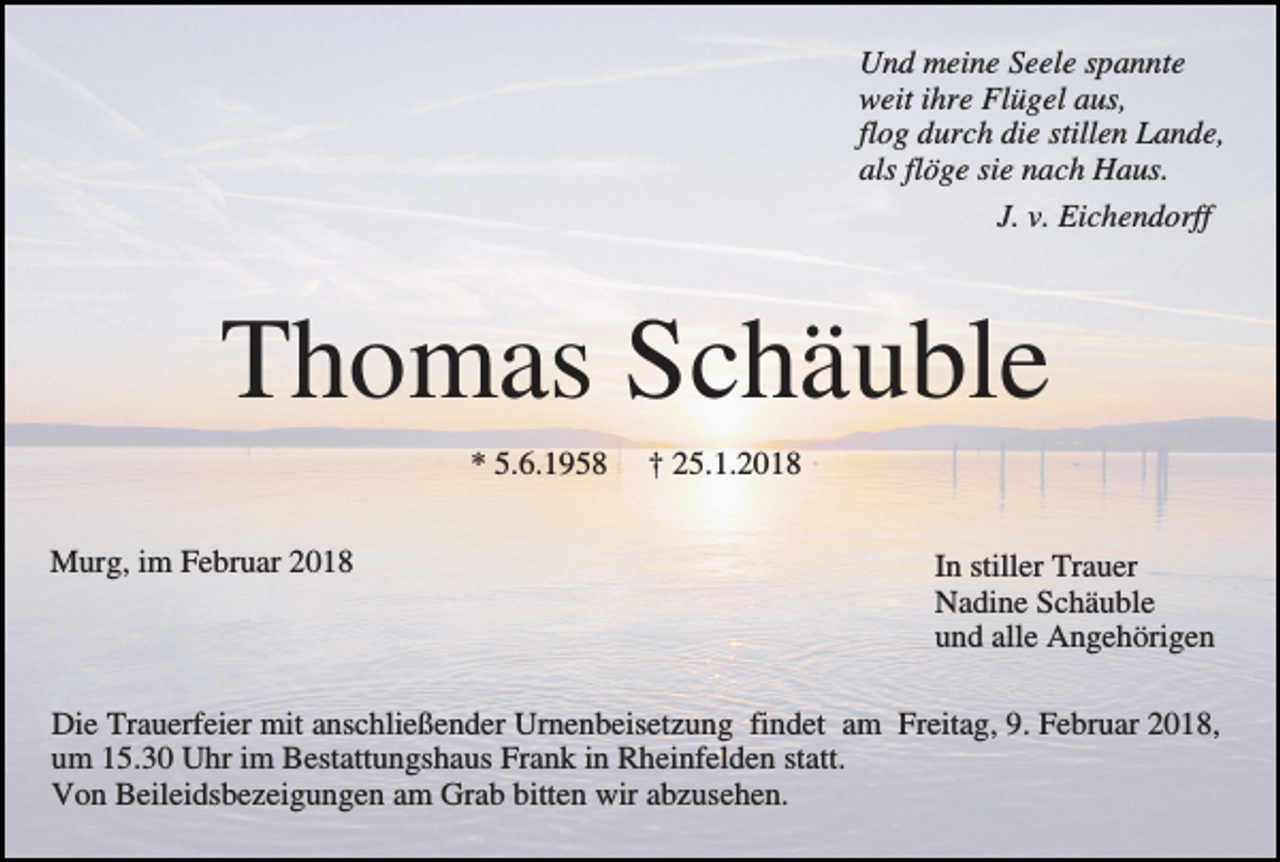 <p>Und meine Seele spannte<br />weit ihre Flügel aus,<br />flog durch die stillen Lande,<br />als flöge sie nach Haus.<br />J. v. Eichendorff</p><p>Thomas Schäuble<br />* 5.6.1958<br />Murg, im Februar 2018</p><p>† 25.1.2018<br />In stiller Trauer<br />Nadine Schäuble<br />und alle Angehörigen</p><p>Die Trauerfeier mit anschließender Urnenbeisetzung findet am Freitag, 9. Februar 2018,<br />um 15.30 Uhr im Bestattungshaus Frank in Rheinfelden statt.<br />Von Beileidsbezeigungen am Grab bitten wir abzusehen.</p>