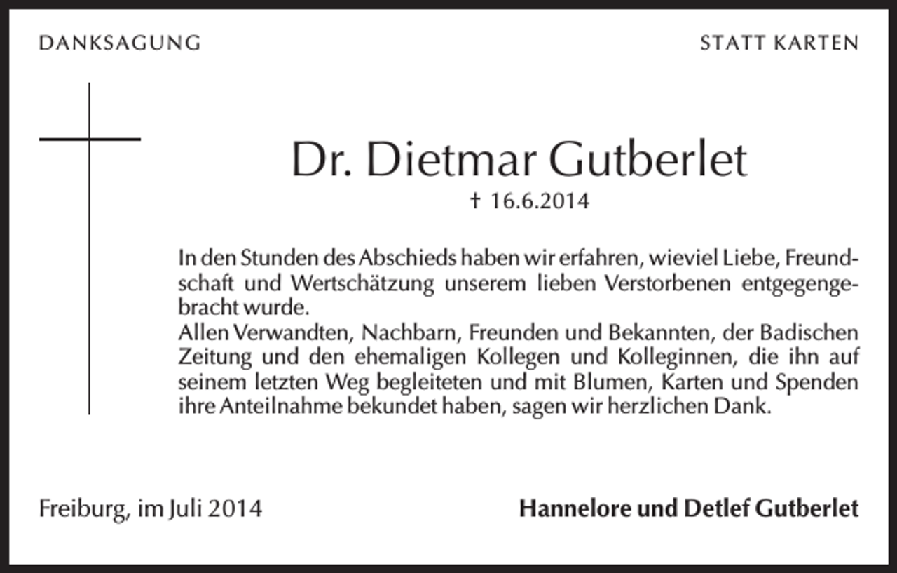 <p>D A N K SA G U N G</p><p>STA TT K A R TEN</p><p>Dr. Dietmar Gutberlet<br />† 16.6.2014<br />In den Stunden des Abschieds haben wir erfahren, wieviel Liebe, Freundschaft und Wertschätzung unserem lieben Verstorbenen entgegengebracht wurde.<br />Allen Verwandten, Nachbarn, Freunden und Bekannten, der Badischen<br />Zeitung und den ehemaligen Kollegen und Kolleginnen, die ihn auf<br />seinem letzten Weg begleiteten und mit Blumen, Karten und Spenden<br />ihre Anteilnahme bekundet haben, sagen wir herzlichen Dank.</p><p>Freiburg, im Juli 2014</p><p>Hannelore und Detlef Gutberlet</p>
