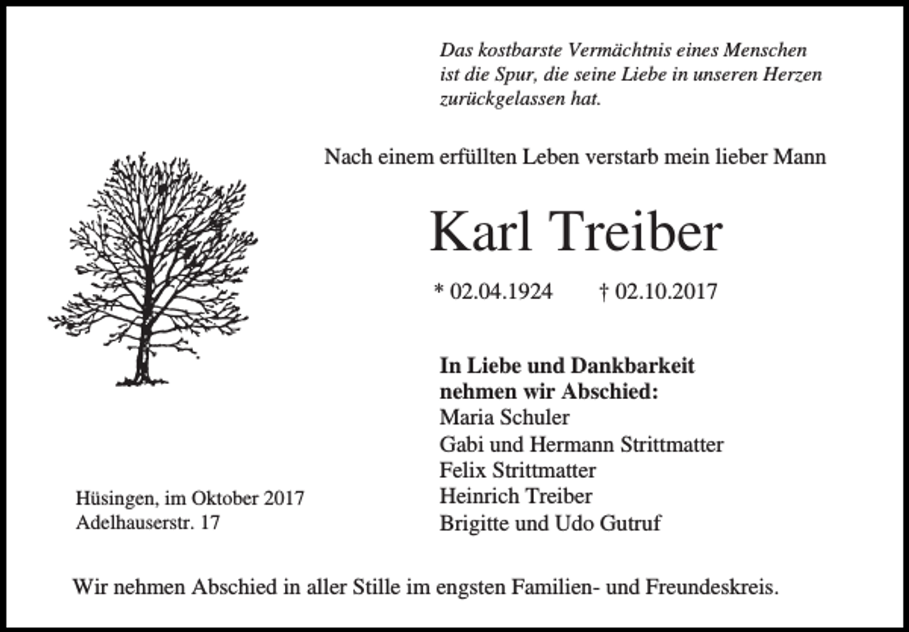 <p>Das kostbarste Vermächtnis eines Menschen<br />ist die Spur, die seine Liebe in unseren Herzen<br />zurückgelassen hat.</p><p>Nach einem erfüllten Leben verstarb mein lieber Mann</p><p>Karl Treiber<br />* 02.04.1924</p><p>Hüsingen, im Oktober 2017<br />Adelhauserstr. 17</p><p>† 02.10.2017</p><p>In Liebe und Dankbarkeit<br />nehmen wir Abschied:<br />Maria Schuler<br />Gabi und Hermann Strittmatter<br />Felix Strittmatter<br />Heinrich Treiber<br />Brigitte und Udo Gutruf</p><p>Wir nehmen Abschied in aller Stille im engsten Familien- und Freundeskreis.</p>