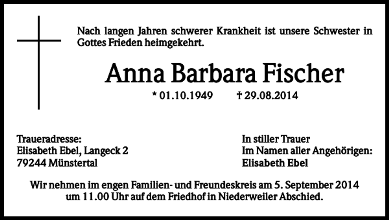<p>Nach langen Jahren schwerer Krankheit ist unsere Schwester in<br />Gottes Frieden heimgekehrt.</p><p>Anna Barbara Fischer<br />* 01.10.1949</p><p>Traueradresse:<br />Elisabeth Ebel, Langeck 2<br />79244 Münstertal</p><p>† 29.08.2014</p><p>In stiller Trauer<br />Im Namen aller Angehörigen:<br />Elisabeth Ebel</p><p>Wir nehmen im engen Familien- und Freundeskreis am 5. September 2014<br />um 11.00 Uhr auf dem Friedhof in Niederweiler Abschied.</p>