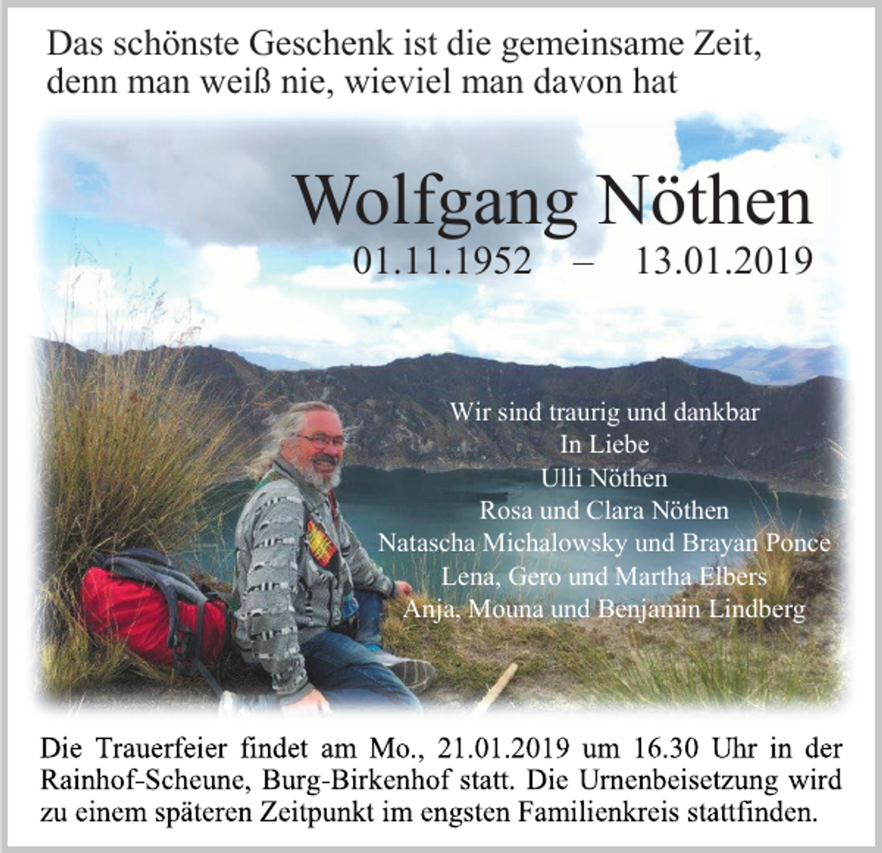 <p>Das schönste Geschenk ist die gemeinsame Zeit,<br />denn man weiß nie, wieviel man davon hat</p><p>Wolfgang Nöthen<br />01.11.1952</p><p>–</p><p>13.01.2019</p><p>Wir sind traurig und dankbar<br />In Liebe<br />Ulli Nöthen<br />Rosa und Clara Nöthen<br />Natascha Michalowsky und Brayan Ponce<br />Lena, Gero und Martha Elbers<br />Anja, Mouna und Benjamin Lindberg</p>