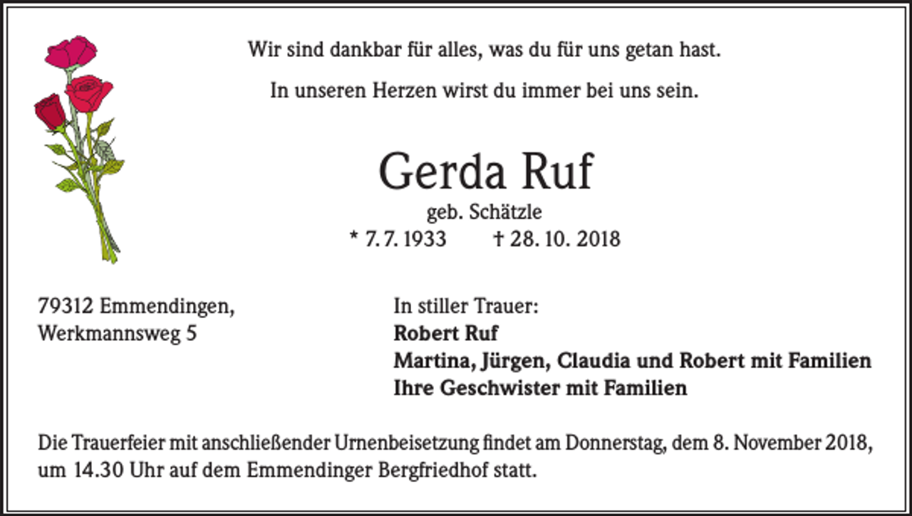 <p>Wir sind dankbar für alles, was du für uns getan hast.<br />In unseren Herzen wirst du immer bei uns sein.</p><p>Gerda Ruf</p><p>geb. Schätzle<br />* 7. 7. 1933<br />† 28. 10. 2018<br />79312 Emmendingen,<br />Werkmannsweg 5</p><p>In stiller Trauer:<br />Robert Ruf<br />Martina, Jürgen, Claudia und Robert mit Familien<br />Ihre Geschwister mit Familien</p><p>Die Trauerfeier mit anschließender Urnenbeisetzung findet am Donnerstag, dem 8. November 2018,<br />um 14.30 Uhr auf dem Emmendinger Bergfriedhof statt.</p>
