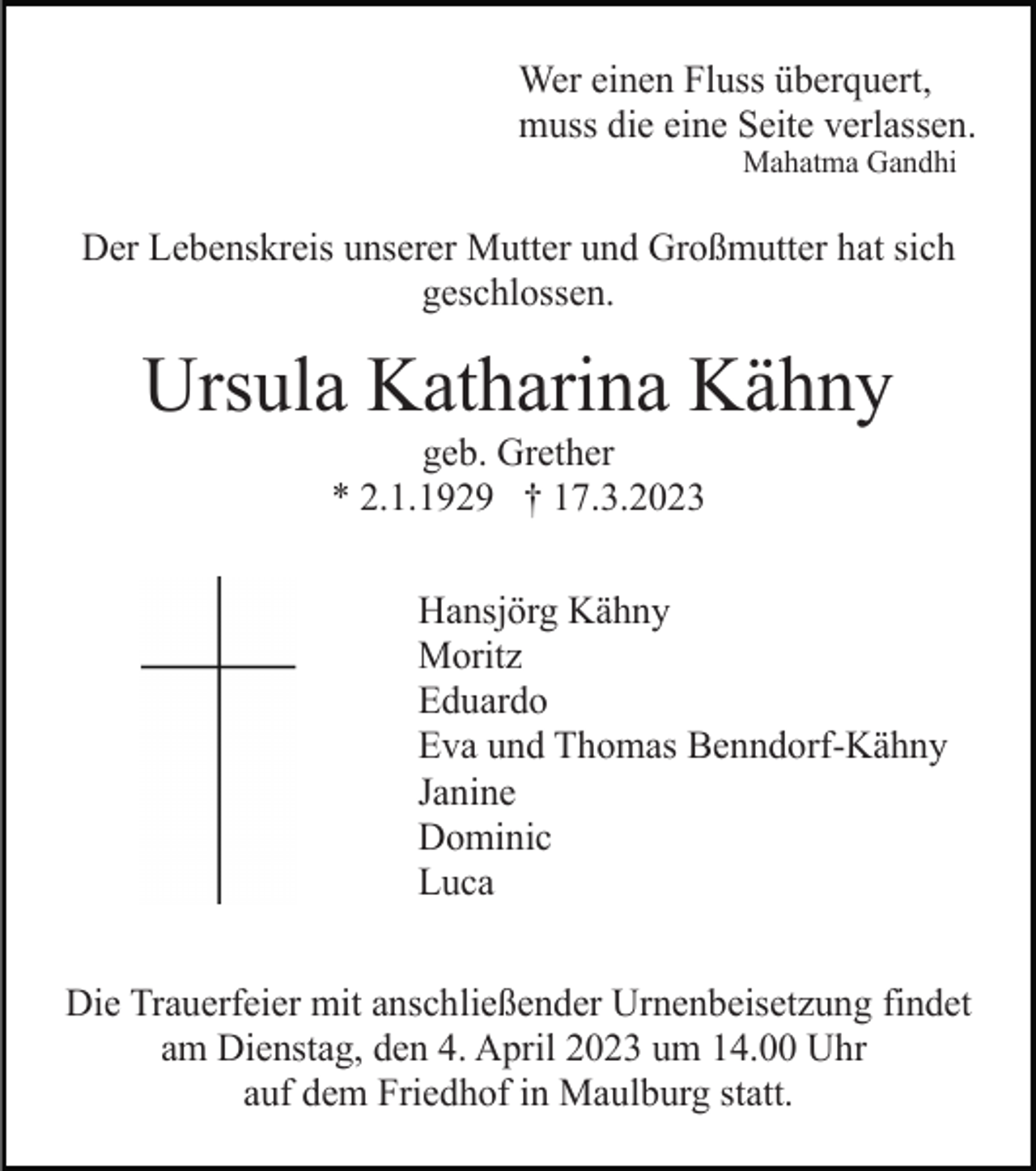 <p>Wer einen Fluss überquert,<br />muss die eine Seite verlassen.<br />Mahatma Gandhi</p><p>Der Lebenskreis unserer Mutter und Großmutter hat sich<br />geschlossen.</p><p>Ursula Katharina Kähny<br />geb. Grether<br />* 2.1.1929 † 17.3.2023<br />Hansjörg Kähny<br />Moritz<br />Eduardo<br />Eva und Thomas Benndorf-Kähny<br />Janine<br />Dominic<br />Luca<br />Die Trauerfeier mit anschließender Urnenbeisetzung findet<br />am Dienstag, den 4. April 2023 um 14.00 Uhr<br />auf dem Friedhof in Maulburg statt.</p>