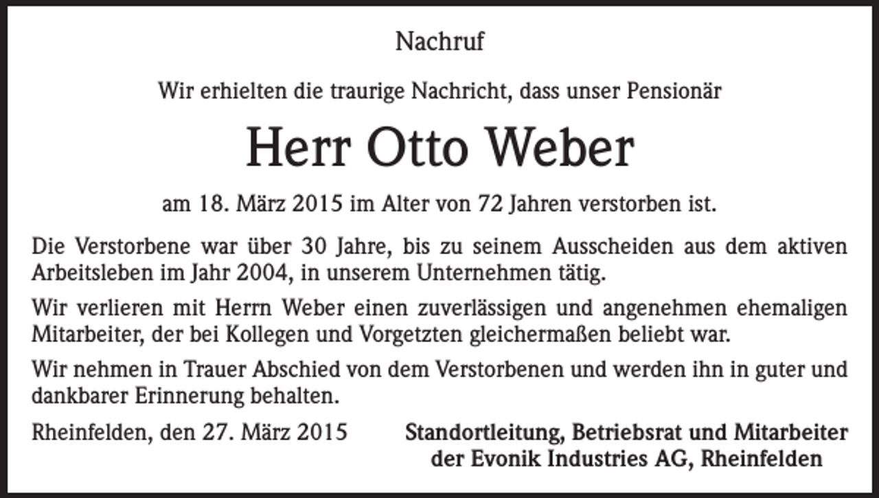 <p>Nachruf<br />Wir erhielten die traurige Nachricht, dass unser Pensionär</p><p>Herr Otto Weber<br />am 18. März 2015 im Alter von 72 Jahren verstorben ist.<br />Die Verstorbene war über 30 Jahre, bis zu seinem Ausscheiden aus dem aktiven<br />Arbeitsleben im Jahr 2004, in unserem Unternehmen tätig.<br />Wir verlieren mit Herrn Weber einen zuverlässigen und angenehmen ehemaligen<br />Mitarbeiter, der bei Kollegen und Vorgetzten gleichermaßen beliebt war.<br />Wir nehmen in Trauer Abschied von dem Verstorbenen und werden ihn in guter und<br />dankbarer Erinnerung behalten.<br />Rheinfelden, den 27. März 2015</p><p>Standortleitung, Betriebsrat und Mitarbeiter<br />der Evonik Industries AG, Rheinfelden</p>