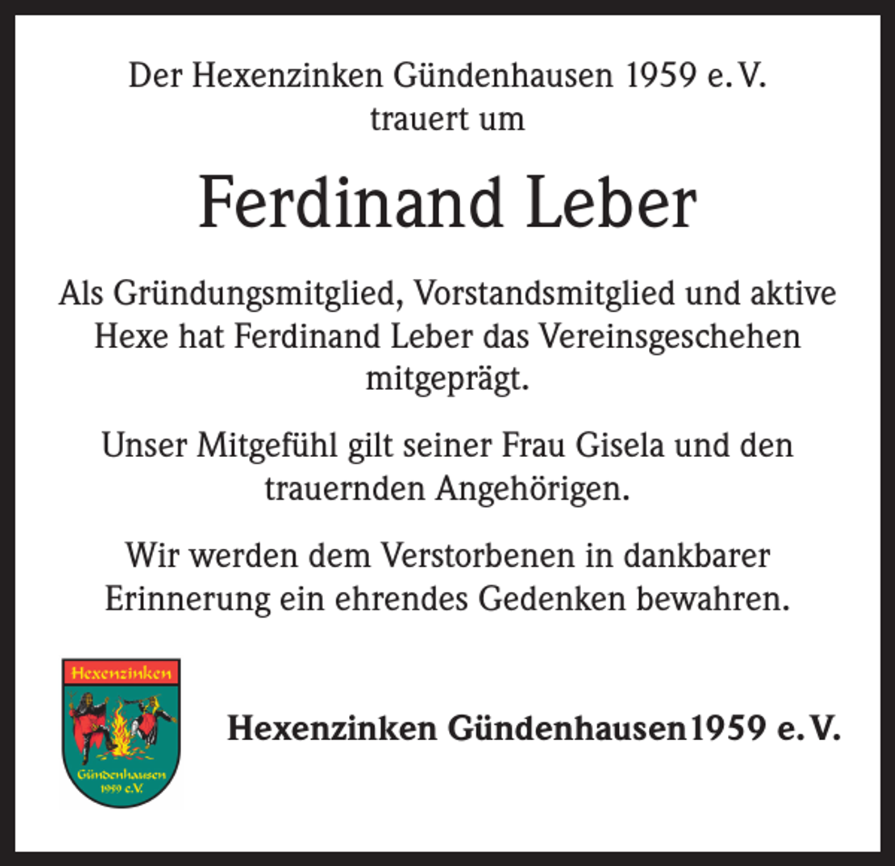 <p>Der Hexenzinken Gündenhausen 1959 e. V.<br />trauert um</p><p>Ferdinand Leber<br />Als Gründungsmitglied, Vorstandsmitglied und aktive<br />Hexe hat Ferdinand Leber das Vereinsgeschehen<br />mitgeprägt.<br />Unser Mitgefühl gilt seiner Frau Gisela und den<br />trauernden Angehörigen.<br />Wir werden dem Verstorbenen in dankbarer<br />Erinnerung ein ehrendes Gedenken bewahren.<br />Hexenzinken Gündenhausen1959 e. V.</p>