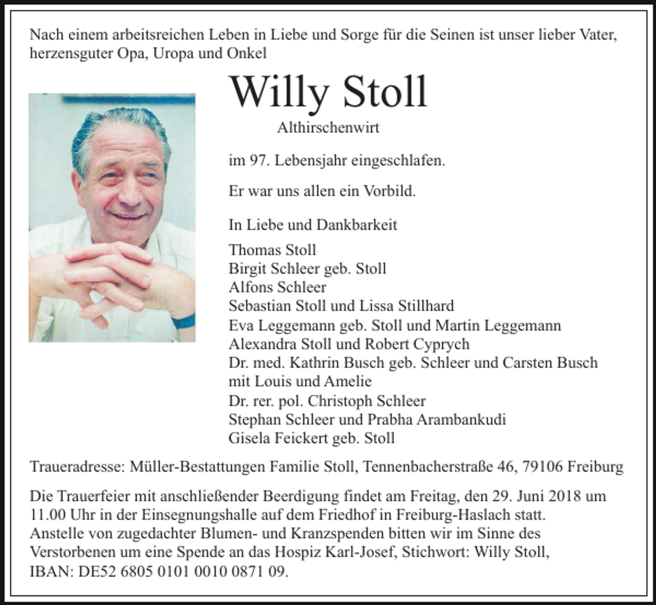 <p>Nach einem arbeitsreichen Leben in Liebe und Sorge für die Seinen ist unser lieber Vater,<br />herzensguter Opa, Uropa und Onkel</p><p>Willy Stoll<br />Althirschenwirt<br />im 97. Lebensjahr eingeschlafen.<br />Er war uns allen ein Vorbild.<br />In Liebe und Dankbarkeit<br />Thomas Stoll<br />Birgit Schleer geb. Stoll<br />Alfons Schleer<br />Sebastian Stoll und Lissa Stillhard<br />Eva Leggemann geb. Stoll und Martin Leggemann<br />Alexandra Stoll und Robert Cyprych<br />Dr. med. Kathrin Busch geb. Schleer und Carsten Busch<br />mit Louis und Amelie<br />Dr. rer. pol. Christoph Schleer<br />Stephan Schleer und Prabha Arambankudi<br />Gisela Feickert geb. Stoll<br />Traueradresse: Müller-Bestattungen Familie Stoll, Tennenbacherstraße 46, 79106 Freiburg<br />Die Trauerfeier mit anschließender Beerdigung findet am Freitag, den 29. Juni 2018 um<br />11.00 Uhr in der Einsegnungshalle auf dem Friedhof in Freiburg-Haslach statt.<br />Anstelle von zugedachter Blumen- und Kranzspenden bitten wir im Sinne des<br />Verstorbenen um eine Spende an das Hospiz Karl-Josef, Stichwort: Willy Stoll,<br />IBAN: DE52 6805 0101 001871 09.</p>