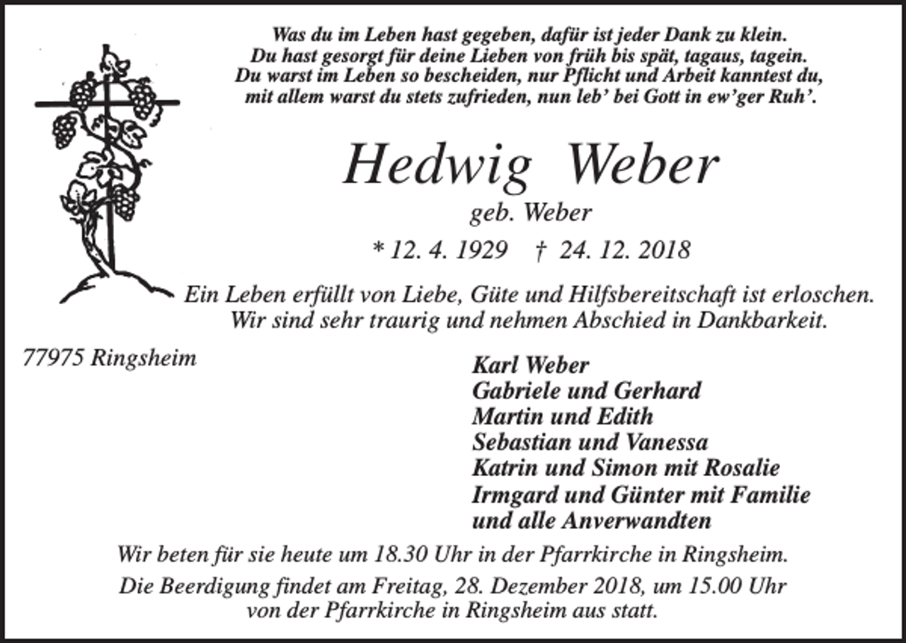 <p>Was du im Leben hast gegeben, dafür ist jeder Dank zu klein.<br />Du hast gesorgt für deine Lieben von früh bis spät, tagaus, tagein.<br />Du warst im Leben so bescheiden, nur Pflicht und Arbeit kanntest du,<br />mit allem warst du stets zufrieden, nun leb’ bei Gott in ew’ger Ruh’.</p><p>Hedwig Weber<br />geb. Weber<br />* 12. 4. 1929 † 24. 12. 2018<br />Ein Leben erfüllt von Liebe, Güte und Hilfsbereitschaft ist erloschen.<br />Wir sind sehr traurig und nehmen Abschied in Dankbarkeit.<br />77975 Ringsheim</p><p>Karl Weber<br />Gabriele und Gerhard<br />Martin und Edith<br />Sebastian und Vanessa<br />Katrin und Simon mit Rosalie<br />Irmgard und Günter mit Familie<br />und alle Anverwandten<br />Wir beten für sie heute um 18.30 Uhr in der Pfarrkirche in Ringsheim.<br />Die Beerdigung findet am Freitag, 28. Dezember 2018, um 15.00 Uhr<br />von der Pfarrkirche in Ringsheim aus statt.</p>