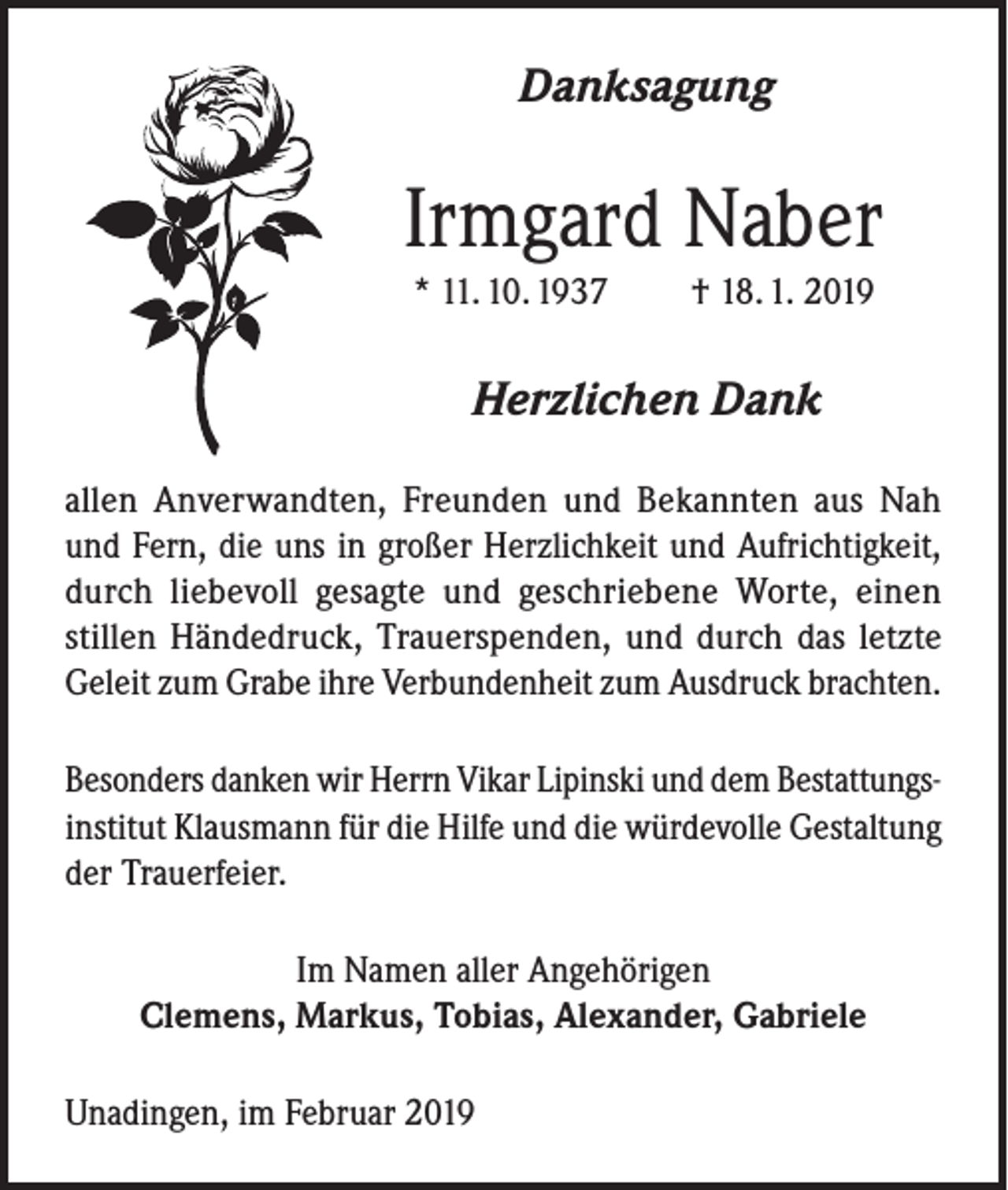 <p>Danksagung</p><p>Irmgard Naber<br />* 11. 10. 1937</p><p>† 18. 1. 2019</p><p>Herzlichen Dank<br />allen Anverwandten, Freunden und Bekannten aus Nah<br />und Fern, die uns in großer Herzlichkeit und Aufrichtigkeit,<br />durch liebevoll gesagte und geschriebene Worte, einen<br />stillen Händedruck, Trauerspenden, und durch das letzte<br />Geleit zum Grabe ihre Verbundenheit zum Ausdruck brachten.<br />Besonders danken wir Herrn Vikar Lipinski und dem Bestattungsinstitut Klausmann für die Hilfe und die würdevolle Gestaltung<br />der Trauerfeier.<br />Im Namen aller Angehörigen<br />Clemens, Markus, Tobias, Alexander, Gabriele<br />Unadingen, im Februar 2019</p>