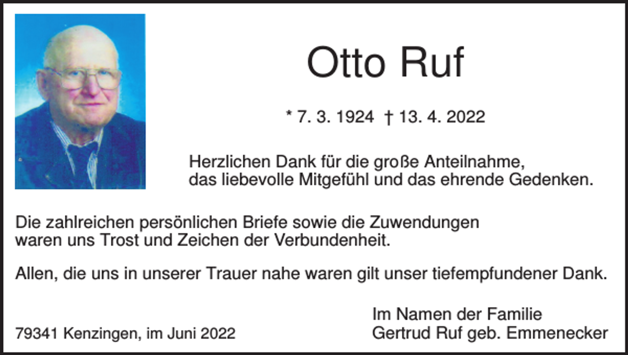 <p>Otto Ruf<br />* 7. 3. 1924 † 13. 4. 2022<br />Herzlichen Dank für die große Anteilnahme,<br />das liebevolle Mitgefühl und das ehrende Gedenken.<br />Die zahlreichen persönlichen Briefe sowie die Zuwendungen<br />waren uns Trost und Zeichen der Verbundenheit.<br />Allen, die uns in unserer Trauer nahe waren gilt unser tiefempfundener Dank.</p><p>79341 Kenzingen, im Juni 2022</p><p>Im Namen der Familie<br />Gertrud Ruf geb. Emmenecker</p>