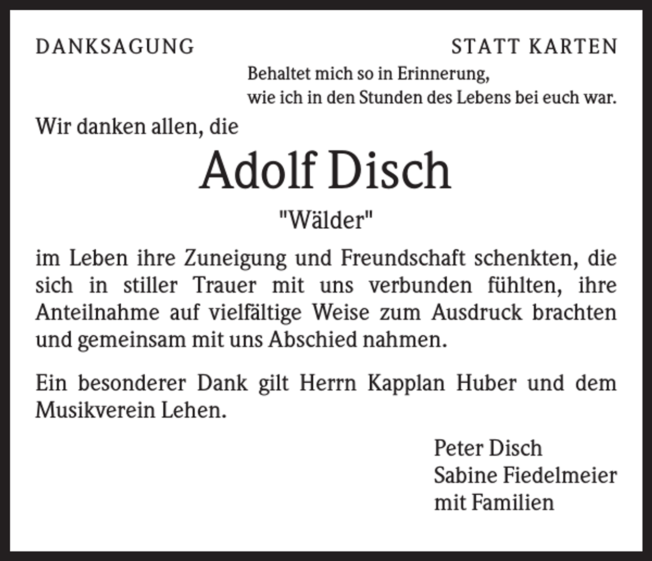 <p>D A NK S A G U NG</p><p>S T A T T K A R T EN<br />Behaltet mich so in Erinnerung,<br />wie ich in den Stunden des Lebens bei euch war.</p><p>Wir danken allen, die</p><p>Adolf Disch<br />"Wälder"<br />im Leben ihre Zuneigung und Freundschaft schenkten, die<br />sich in stiller Trauer mit uns verbunden fühlten, ihre<br />Anteilnahme auf vielfältige Weise zum Ausdruck brachten<br />und gemeinsam mit uns Abschied nahmen.<br />Ein besonderer Dank gilt Herrn Kapplan Huber und dem<br />Musikverein Lehen.<br />Peter Disch<br />Sabine Fiedelmeier<br />mit Familien</p>