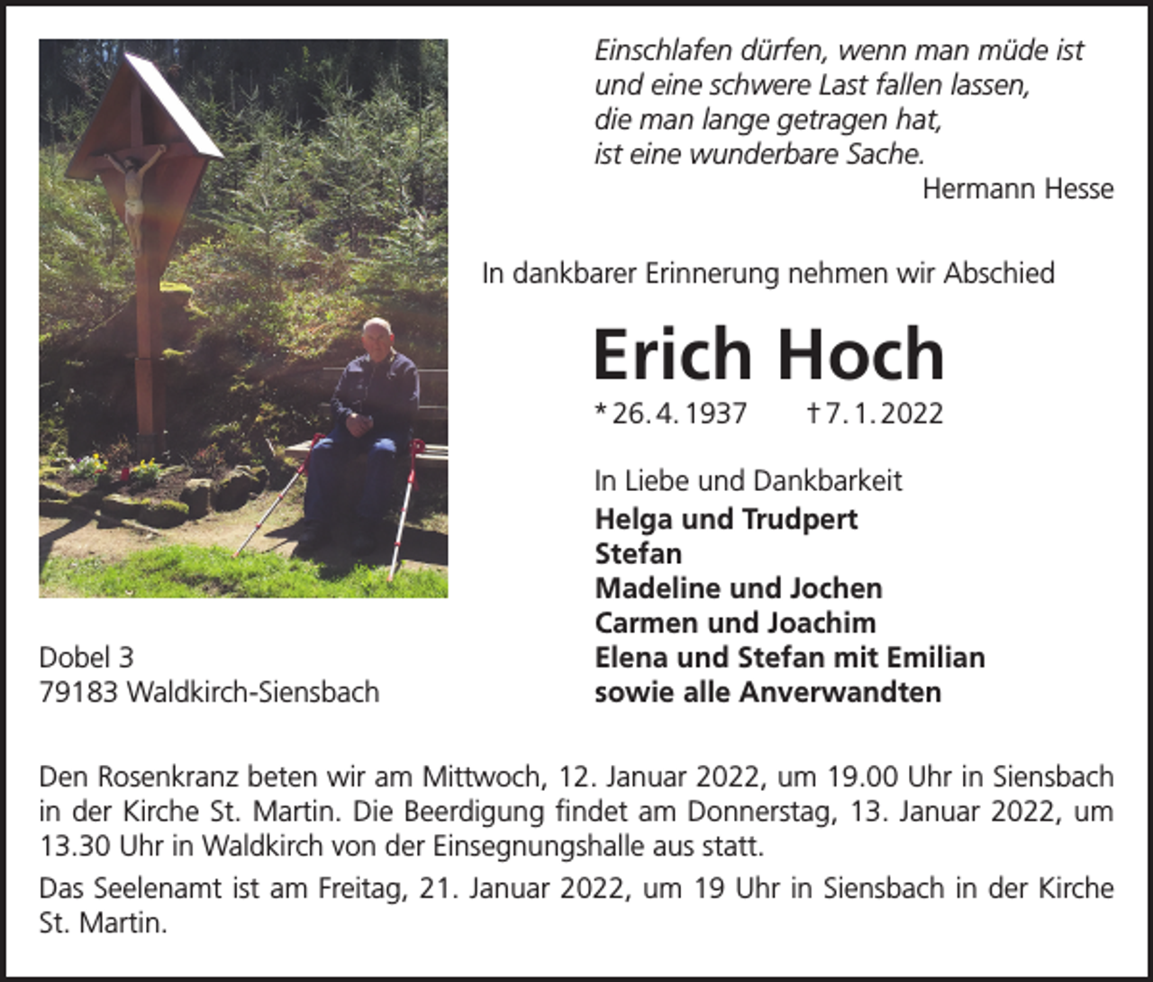 <p>Einschlafen dürfen, wenn man müde ist<br />und eine schwere Last fallen lassen,<br />die man lange getragen hat,<br />ist eine wunderbare Sache.<br />Hermann Hesse<br />In dankbarer Erinnerung nehmen wir Abschied</p><p>Erich Hoch<br />* 26. 4. 1937 † 7. 1. 2022</p><p>Dobel 3<br />79183 Waldkirch-Siensbach</p><p>In Liebe und Dankbarkeit<br />Helga und Trudpert<br />Stefan<br />Madeline und Jochen<br />Carmen und Joachim<br />Elena und Stefan mit Emilian<br />sowie alle Anverwandten</p><p>Den Rosenkranz beten wir am Mittwoch, 12. Januar 2022, um 19.00 Uhr in Siensbach<br />in der Kirche St. Martin. Die Beerdigung findet am Donnerstag, 13. Januar 2022, um<br />13.30 Uhr in Waldkirch von der Einsegnungshalle aus statt.<br />Das Seelenamt ist am Freitag, 21. Januar 2022, um 19 Uhr in Siensbach in der Kirche<br />St. Martin.</p>