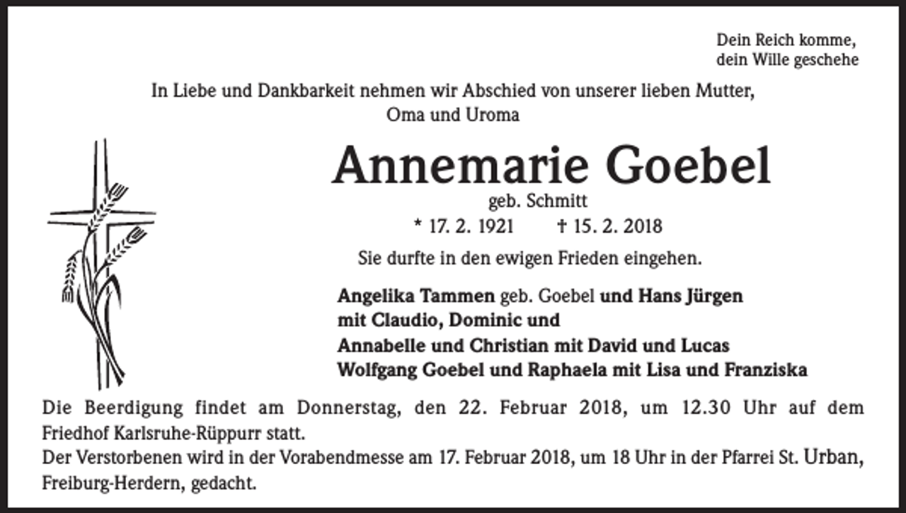 <p>Dein Reich komme,<br />dein Wille geschehe</p><p>In Liebe und Dankbarkeit nehmen wir Abschied von unserer lieben Mutter,<br />Oma und Uroma</p><p>Annemarie Goebel<br />geb. Schmitt<br />* 17. 2. 1921 † 15. 2. 2018</p><p>Sie durfte in den ewigen Frieden eingehen.<br />Angelika Tammen geb. Goebel und Hans Jürgen<br />mit Claudio, Dominic und<br />Annabelle und Christian mit David und Lucas<br />Wolfgang Goebel und Raphaela mit Lisa und Franziska<br />Die Beerdigung findet am Donnerstag, den 22. Februar 2018, um 12.30 Uhr auf dem<br />Friedhof Karlsruhe-Rüppurr statt.<br />Der Verstorbenen wird in der Vorabendmesse am 17. Februar 2018, um 18 Uhr in der Pfarrei St. Urban,<br />Freiburg-Herdern, gedacht.</p>