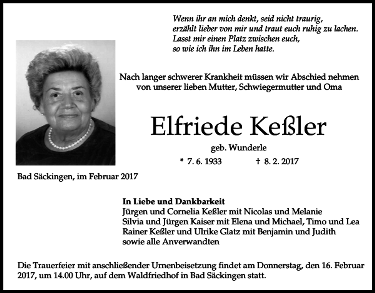 <p>Wenn ihr an mich denkt, seid nicht traurig,<br />erzählt lieber von mir und traut euch ruhig zu lachen.<br />Lasst mir einen Platz zwischen euch,<br />so wie ich ihn im Leben hatte.<br />Nach langer schwerer Krankheit müssen wir Abschied nehmen<br />von unserer lieben Mutter, Schwiegermutter und Oma</p><p>Elfriede Keßler<br />geb. Wunderle<br />* 7. 6. 1933</p><p>† 8. 2. 2017</p><p>Bad Säckingen, im Februar 2017<br />In Liebe und Dankbarkeit<br />Jürgen und Cornelia Keßler mit Nicolas und Melanie<br />Silvia und Jürgen Kaiser mit Elena und Michael, Timo und Lea<br />Rainer Keßler und Ulrike Glatz mit Benjamin und Judith<br />sowie alle Anverwandten<br />Die Trauerfeier mit anschließender Urnenbeisetzung findet am Donnerstag, den 16. Februar<br />2017, um 14.00 Uhr, auf dem Waldfriedhof in Bad Säckingen statt.</p>