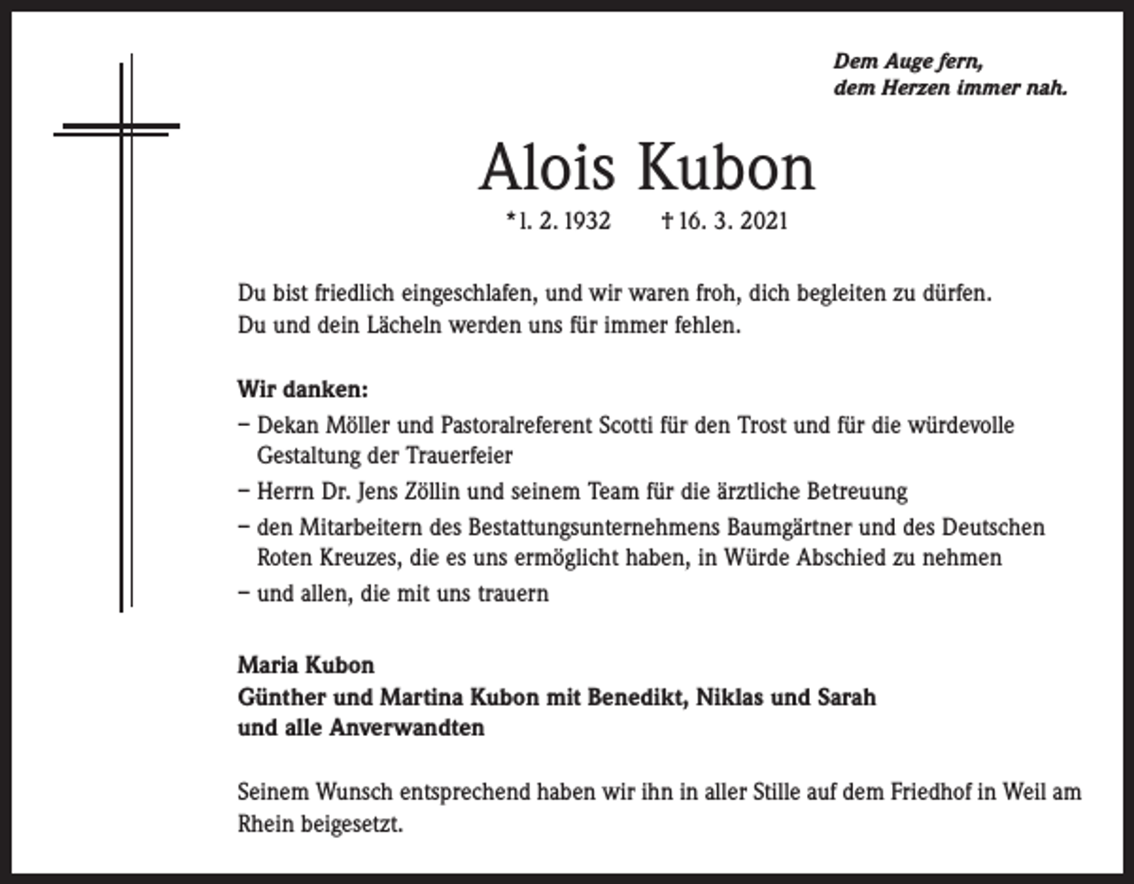 <p>Dem Auge fern,<br />dem Herzen immer nah.</p><p>Alois Kubon<br />* l. 2. 1932 † 16. 3. 2021</p><p>Du bist friedlich eingeschlafen, und wir waren froh, dich begleiten zu dürfen.<br />Du und dein Lächeln werden uns für immer fehlen.<br />Wir danken:<br />– Dekan Möller und Pastoralreferent Scotti für den Trost und für die würdevolle<br />Gestaltung der Trauerfeier<br />– Herrn Dr. Jens Zöllin und seinem Team für die ärztliche Betreuung<br />– den Mitarbeitern des Bestattungsunternehmens Baumgärtner und des Deutschen<br />Roten Kreuzes, die es uns ermöglicht haben, in Würde Abschied zu nehmen<br />– und allen, die mit uns trauern<br />Maria Kubon<br />Günther und Martina Kubon mit Benedikt, Niklas und Sarah<br />und alle Anverwandten<br />Seinem Wunsch entsprechend haben wir ihn in aller Stille auf dem Friedhof in Weil am<br />Rhein beigesetzt.</p>