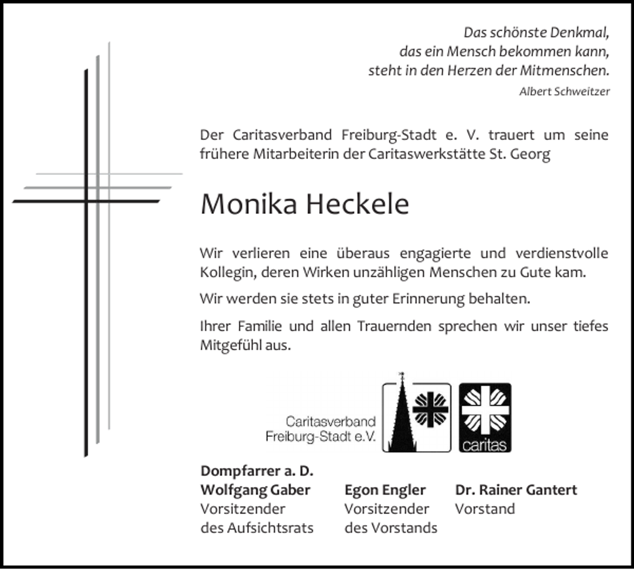 <p>Das schönste Denkmal,<br />das ein Mensch bekommen kann,<br />steht in den Herzen der Mitmenschen.<br />Albert Schweitzer</p><p>Der Caritasverband Freiburg-Stadt e. V. trauert um seine<br />frühere Mitarbeiterin der Caritaswerkstätte St. Georg</p><p>Monika Heckele<br />Wir verlieren eine überaus engagierte und verdienstvolle<br />Kollegin, deren Wirken unzähligen Menschen zu Gute kam.<br />Wir werden sie stets in guter Erinnerung behalten.<br />Ihrer Familie und allen Trauernden sprechen wir unser tiefes<br />Mitgefühl aus.</p><p>Dompfarrer a. D.<br />Wolfgang Gaber<br />Vorsitzender<br />des Aufsichtsrats</p><p>Egon Engler<br />Vorsitzender<br />des Vorstands</p><p>Dr. Rainer Gantert<br />Vorstand</p>