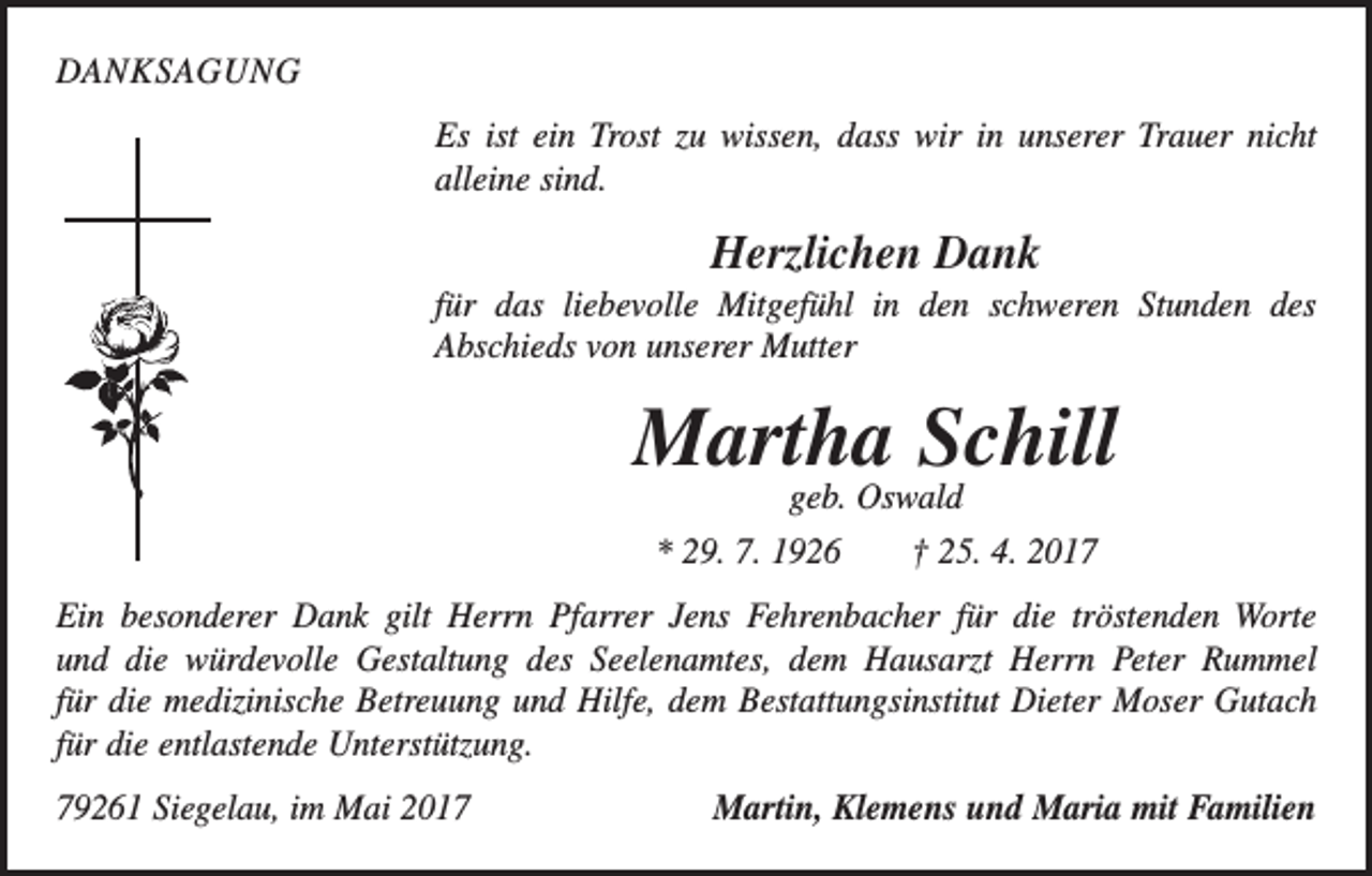 <p>DANKSAGUNG<br />Es ist ein Trost zu wissen, dass wir in unserer Trauer nicht<br />alleine sind.</p><p>Herzlichen Dank<br />für das liebevolle Mitgefühl in den schweren Stunden des<br />Abschieds von unserer Mutter</p><p>Martha Schill<br />geb. Oswald<br />* 29. 7. 1926 † 25. 4. 2017</p><p>Ein besonderer Dank gilt Herrn Pfarrer Jens Fehrenbacher für die tröstenden Worte<br />und die würdevolle Gestaltung des Seelenamtes, dem Hausarzt Herrn Peter Rummel<br />für die medizinische Betreuung und Hilfe, dem Bestattungsinstitut Dieter Moser Gutach<br />für die entlastende Unterstützung.<br />79261 Siegelau, im Mai 2017</p><p>Martin, Klemens und Maria mit Familien</p>
