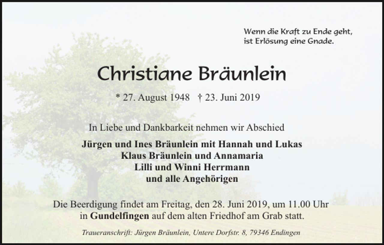 <p>Wenn die Kraft zu Ende geht,<br />ist Erlösung eine Gnade.</p><p>Christiane Bräunlein<br />* 27. August 1948 † 23. Juni 2019<br />In Liebe und Dankbarkeit nehmen wir Abschied<br />Jürgen und Ines Bräunlein mit Hannah und Lukas<br />Klaus Bräunlein und Annamaria<br />Lilli und Winni Herrmann<br />und alle Angehörigen<br />Die Beerdigung findet am Freitag, den 28. Juni 2019, um 11.00 Uhr<br />in Gundelfingen auf dem alten Friedhof am Grab statt.<br />Traueranschrift: Jürgen Bräunlein, Untere Dorfstr. 8, 79346 Endingen</p>