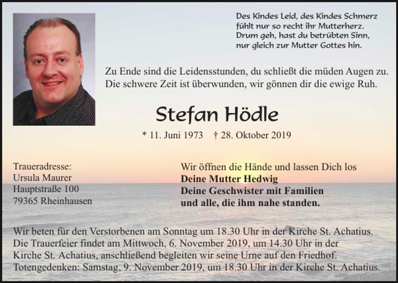 <p>Des Kindes Leid, des Kindes Schmerz<br />fühlt nur so recht ihr Mutterherz.<br />Drum geh, hast du betrübten Sinn,<br />nur gleich zur Mutter Gottes hin.</p><p>Zu Ende sind die Leidensstunden, du schließt die müden Augen zu.<br />Die schwere Zeit ist überwunden, wir gönnen dir die ewige Ruh.</p><p>Stefan Hödle<br />* 11. Juni 1973<br />Traueradresse:<br />Ursula Maurer<br />Hauptstraße 100<br />79365 Rheinhausen</p><p>† 28. Oktober 2019</p><p>Wir öffnen die Hände und lassen Dich los<br />Deine Mutter Hedwig<br />Deine Geschwister mit Familien<br />und alle, die ihm nahe standen.</p><p>Wir beten für den Verstorbenen am Sonntag um 18.30 Uhr in der Kirche St. Achatius.<br />Die Trauerfeier findet am Mittwoch, 6. November 2019, um 14.30 Uhr in der<br />Kirche St. Achatius, anschließend begleiten wir seine Urne auf den Friedhof.<br />Totengedenken: Samstag, 9. November 2019, um 18.30 Uhr in der Kirche St. Achatius.</p>