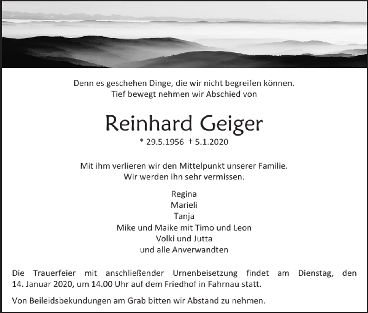 <p>Denn es geschehen Dinge, die wir nicht begreifen können.<br />Tief bewegt nehmen wir Abschied von</p><p>Reinhard Geiger<br />* 29.5.1956 † 5.1.2020<br />Mit ihm verlieren wir den Mittelpunkt unserer Familie.<br />Wir werden ihn sehr vermissen.<br />Regina<br />Marieli<br />Tanja<br />Mike und Maike mit Timo und Leon<br />Volki und Jutta<br />und alle Anverwandten<br />Die Trauerfeier mit anschließender Urnenbeisetzung findet am Dienstag, den<br />14. Januar 2020, um 14.00 Uhr auf dem Friedhof in Fahrnau statt.<br />Von Beileidsbekundungen am Grab bitten wir Abstand zu nehmen.</p>