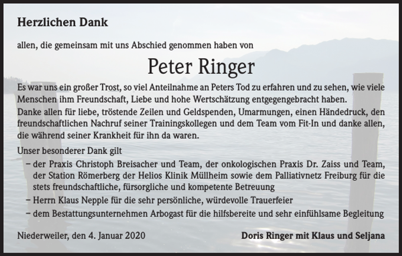<p>Herzlichen Dank<br />allen, die gemeinsam mit uns Abschied genommen haben von</p><p>Peter Ringer<br />Es war uns ein großer Trost, so viel Anteilnahme an Peters Tod zu erfahren und zu sehen, wie viele<br />Menschen ihm Freundschaft, Liebe und hohe Wertschätzung entgegengebracht haben.<br />Danke allen für liebe, tröstende Zeilen und Geldspenden, Umarmungen, einen Händedruck, den<br />freundschaftlichen Nachruf seiner Trainingskollegen und dem Team vom Fit-In und danke allen,<br />die während seiner Krankheit für ihn da waren.<br />Unser besonderer Dank gilt<br />– der Praxis Christoph Breisacher und Team, der onkologischen Praxis Dr. Zaiss und Team,<br />der Station Römerberg der Helios Klinik Müllheim sowie dem Palliativnetz Freiburg für die<br />stets freundschaftliche, fürsorgliche und kompetente Betreuung<br />– Herrn Klaus Nepple für die sehr persönliche, würdevolle Trauerfeier<br />– dem Bestattungsunternehmen Arbogast für die hilfsbereite und sehr einfühlsame Begleitung<br />Niederweiler, den 4. Januar 2020</p><p>Doris Ringer mit Klaus und Seljana</p>