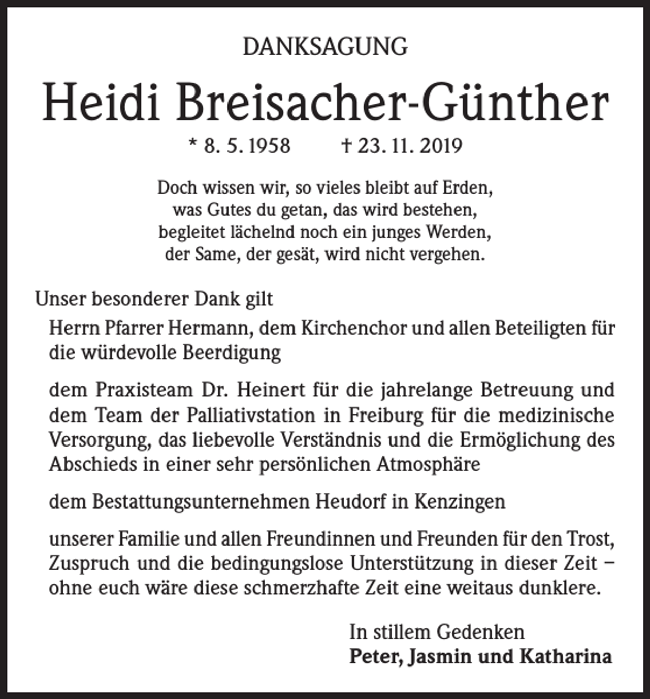 <p>DANKSAGUNG</p><p>Heidi Breisacher-Günther<br />* 8. 5. 1958</p><p>† 23. 11. 2019</p><p>Doch wissen wir, so vieles bleibt auf Erden,<br />was Gutes du getan, das wird bestehen,<br />begleitet lächelnd noch ein junges Werden,<br />der Same, der gesät, wird nicht vergehen.</p><p>Unser besonderer Dank gilt<br />Herrn Pfarrer Hermann, dem Kirchenchor und allen Beteiligten für<br />die würdevolle Beerdigung<br />dem Praxisteam Dr. Heinert für die jahrelange Betreuung und<br />dem Team der Palliativstation in Freiburg für die medizinische<br />Versorgung, das liebevolle Verständnis und die Ermöglichung des<br />Abschieds in einer sehr persönlichen Atmosphäre<br />dem Bestattungsunternehmen Heudorf in Kenzingen<br />unserer Familie und allen Freundinnen und Freunden für den Trost,<br />Zuspruch und die bedingungslose Unterstützung in dieser Zeit –<br />ohne euch wäre diese schmerzhafte Zeit eine weitaus dunklere.<br />In stillem Gedenken<br />Peter, Jasmin und Katharina</p>