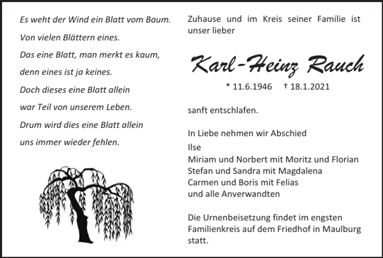 <p>Es weht der Wind ein Blatt vom Baum.<br />Von vielen Blättern eines.<br />Das eine Blatt, man merkt es kaum,<br />denn eines ist ja keines.<br />Doch dieses eine Blatt allein<br />war Teil von unserem Leben.</p><p>Zuhause und im Kreis seiner Familie ist<br />unser lieber</p><p>Karl-Heinz Rauch<br />* 11.6.1946</p><p>† 18.1.2021</p><p>sanft entschlafen.</p><p>Drum wird dies eine Blatt allein<br />uns immer wieder fehlen.</p><p>In Liebe nehmen wir Abschied<br />Ilse<br />Miriam und Norbert mit Moritz und Florian<br />Stefan und Sandra mit Magdalena<br />Carmen und Boris mit Felias<br />und alle Anverwandten<br />Die Urnenbeisetzung findet im engsten<br />Familienkreis auf dem Friedhof in Maulburg<br />statt.</p>