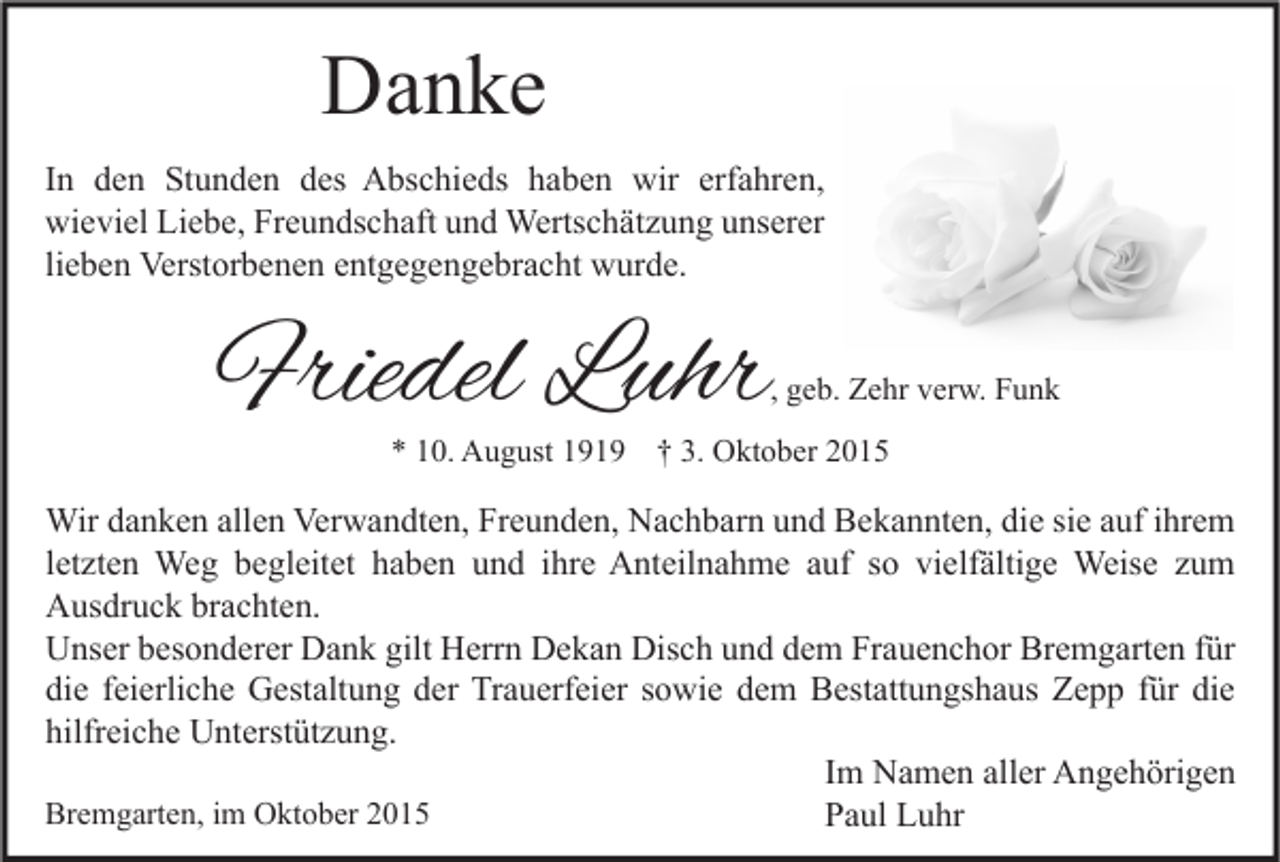 <p>Danke<br />In den Stunden des Abschieds haben wir erfahren,<br />wieviel Liebe, Freundschaft und Wertschätzung unserer<br />lieben Verstorbenen entgegengebracht wurde.</p><p>Friedel Luhr</p><p>, geb. Zehr verw. Funk</p><p>* 10. August 1919 † 3. Oktober 2015</p><p>Wir danken allen Verwandten, Freunden, Nachbarn und Bekannten, die sie auf ihrem<br />letzten Weg begleitet haben und ihre Anteilnahme auf so vielfältige Weise zum<br />Ausdruck brachten.<br />Unser besonderer Dank gilt Herrn Dekan Disch und dem Frauenchor Bremgarten für<br />die feierliche Gestaltung der Trauerfeier sowie dem Bestattungshaus Zepp für die<br />hilfreiche Unterstützung.<br />Im Namen aller Angehörigen<br />Bremgarten, im Oktober 2015<br />Paul Luhr</p>