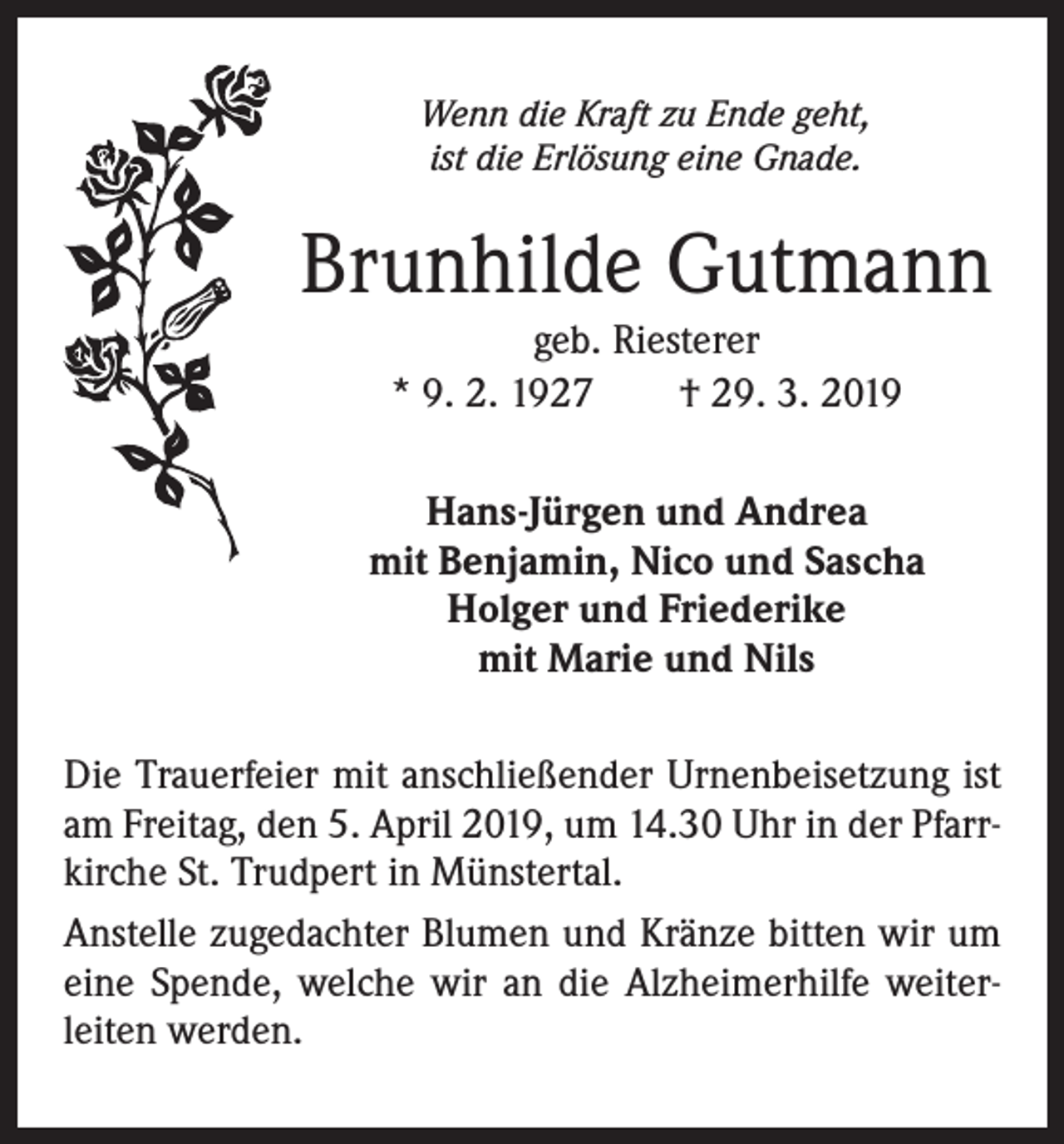 <p>Wenn die Kraft zu Ende geht,<br />ist die Erlösung eine Gnade.</p><p>Brunhilde Gutmann<br />geb. Riesterer<br />* 9. 2. 1927 † 29. 3. 2019<br />Hans-Jürgen und Andrea<br />mit Benjamin, Nico und Sascha<br />Holger und Friederike<br />mit Marie und Nils<br />Die Trauerfeier mit anschließender Urnenbeisetzung ist<br />am Freitag, den 5. April 2019, um 14.30 Uhr in der Pfarrkirche St. Trudpert in Münstertal.<br />Anstelle zugedachter Blumen und Kränze bitten wir um<br />eine Spende, welche wir an die Alzheimerhilfe weiterleiten werden.</p>