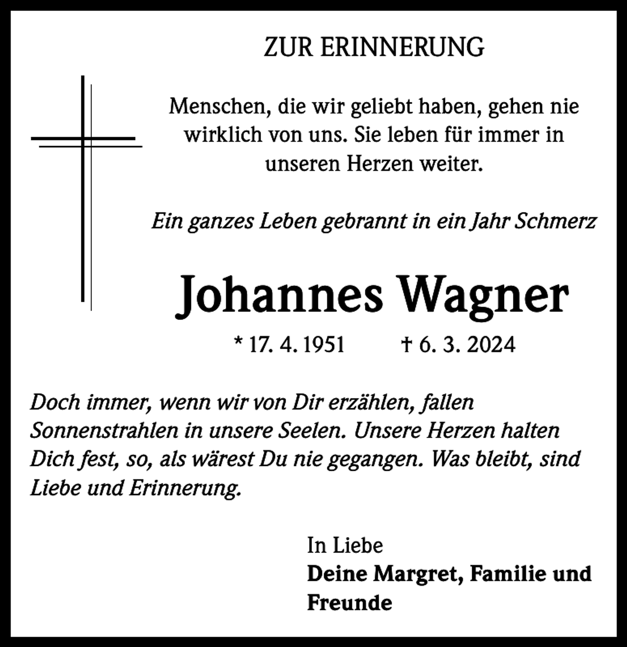 <p>ZUR ERINNERUNG<br />Menschen, die wir geliebt haben, gehen nie<br />wirklich von uns. Sie leben für immer in<br />unseren Herzen weiter.<br />Ein ganzes Leben gebrannt in ein Jahr Schmerz</p><p>Johannes Wagner<br />* 17. 4. 1951</p><p>† 6. 3. 2024</p><p>Doch immer, wenn wir von Dir erzählen, fallen<br />Sonnenstrahlen in unsere Seelen. Unsere Herzen halten<br />Dich fest, so, als wärest Du nie gegangen. Was bleibt, sind<br />Liebe und Erinnerung.<br />In Liebe<br />Deine Margret, Familie und<br />Freunde</p>