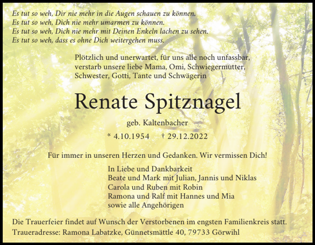 <p>Es tut so weh, Dir nie mehr in die Augen schauen zu können.<br />Es tut so weh, Dich nie mehr umarmen zu können.<br />Es tut so weh, Dich nie mehr mit Deinen Enkeln lachen zu sehen.<br />Es tut so weh, dass es ohne Dich weitergehen muss.<br />Plötzlich und unerwartet, für uns alle noch unfassbar,<br />verstarb unsere liebe Mama, Omi, Schwiegermutter,<br />Schwester, Gotti, Tante und Schwägerin</p><p>Renate Spitznagel<br />geb. Kaltenbacher<br />* 4.10.1954</p><p>† 29.12.2022</p><p>Für immer in unseren Herzen und Gedanken. Wir vermissen Dich!<br />In Liebe und Dankbarkeit<br />Beate und Mark mit Julian, Jannis und Niklas<br />Carola und Ruben mit Robin<br />Ramona und Ralf mit Hannes und Mia<br />sowie alle Angehörigen<br />Die Trauerfeier findet auf Wunsch der Verstorbenen im engsten Familienkreis statt.<br />Traueradresse: Ramona Labatzke, Günnetsmättle 40, 79733 Görwihl</p>
