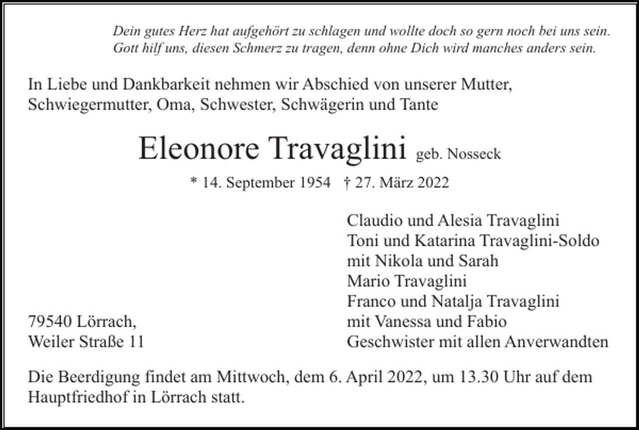 <p>Dein gutes Herz hat aufgehört zu schlagen und wollte doch so gern noch bei uns sein.<br />Gott hilf uns, diesen Schmerz zu tragen, denn ohne Dich wird manches anders sein.</p><p>In Liebe und Dankbarkeit nehmen wir Abschied von unserer Mutter,<br />Schwiegermutter, Oma, Schwester, Schwägerin und Tante</p><p>Eleonore Travaglini geb. Nosseck<br />* 14. September 1954 † 27. März 2022</p><p>79540 Lörrach,<br />Weiler Straße 11</p><p>Claudio und Alesia Travaglini<br />Toni und Katarina Travaglini-Soldo<br />mit Nikola und Sarah<br />Mario Travaglini<br />Franco und Natalja Travaglini<br />mit Vanessa und Fabio<br />Geschwister mit allen Anverwandten</p><p>Die Beerdigung findet am Mittwoch, dem 6. April 2022, um 13.30 Uhr auf dem<br />Hauptfriedhof in Lörrach statt.</p>