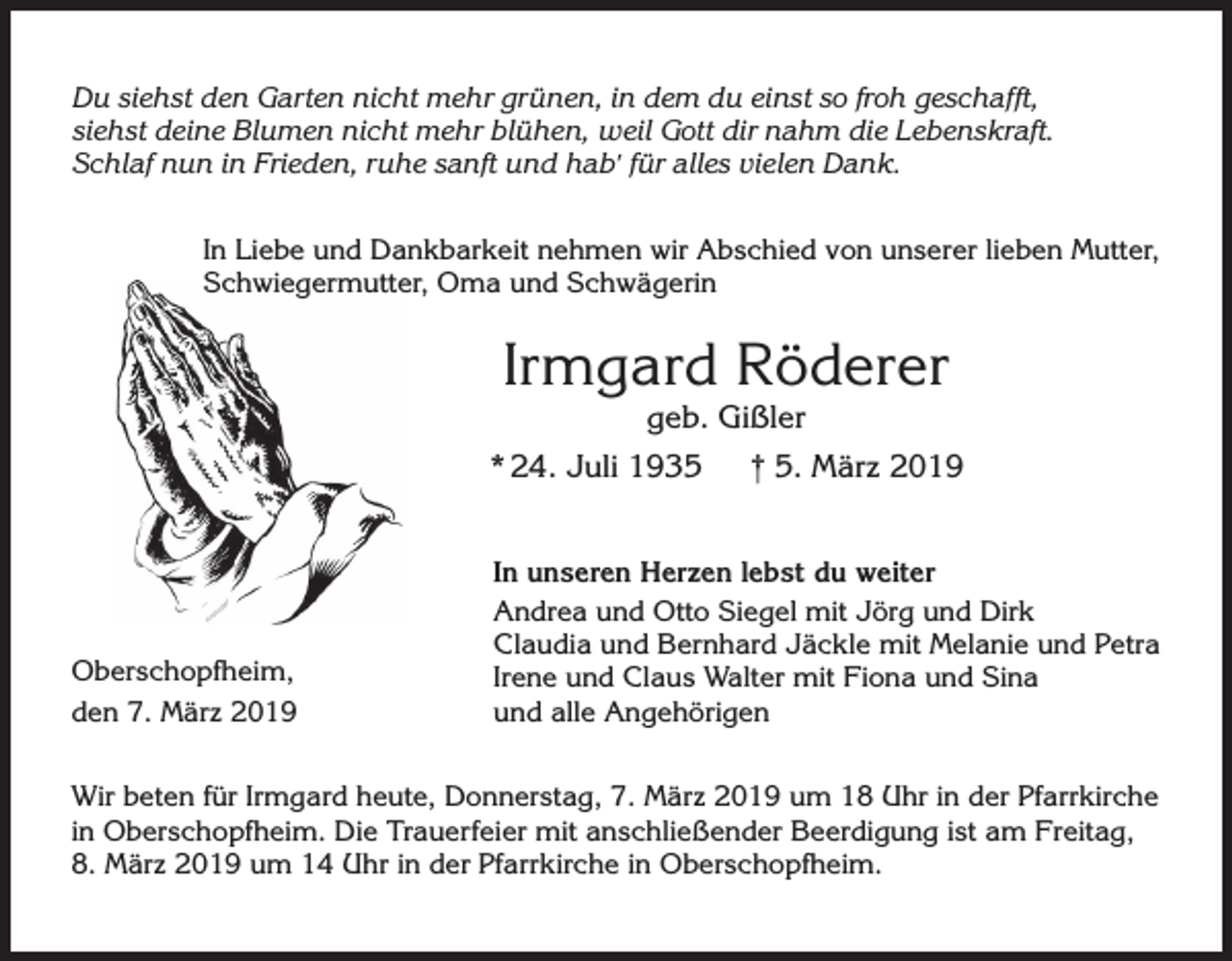 <p>Du siehst den Garten nicht mehr grünen, in dem du einst so froh geschafft,<br />siehst deine Blumen nicht mehr blühen, weil Gott dir nahm die Lebenskraft.<br />Schlaf nun in Frieden, ruhe sanft und hab' für alles vielen Dank.<br />In Liebe und Dankbarkeit nehmen wir Abschied von unserer lieben Mutter,<br />Schwiegermutter, Oma und Schwägerin</p><p>Irmgard Röderer<br />geb. Gißler</p><p>* 24. Juli 1935</p><p>Oberschopfheim,<br />den 7. März 2019</p><p>† 5. März 2019</p><p>In unseren Herzen lebst du weiter<br />Andrea und Otto Siegel mit Jörg und Dirk<br />Claudia und Bernhard Jäckle mit Melanie und Petra<br />Irene und Claus Walter mit Fiona und Sina<br />und alle Angehörigen</p><p>Wir beten für Irmgard heute, Donnerstag, 7. März 2019 um 18 Uhr in der Pfarrkirche<br />in Oberschopfheim. Die Trauerfeier mit anschließender Beerdigung ist am Freitag,<br />8. März 2019 um 14 Uhr in der Pfarrkirche in Oberschopfheim.</p>