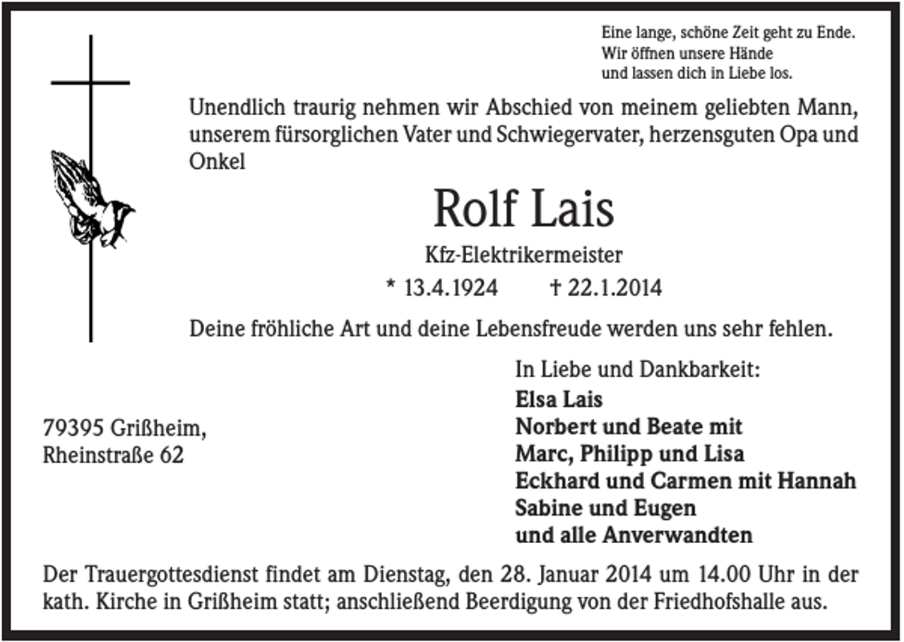 <p>Eine lange, schöne Zeit geht zu Ende.<br />Wir öffnen unsere Hände<br />und lassen dich in Liebe los.</p><p>Unendlich traurig nehmen wir Abschied von meinem geliebten Mann,<br />unserem fürsorglichen Vater und Schwiegervater, herzensguten Opa und<br />Onkel</p><p>Rolf Lais<br />Kfz-Elektrikermeister<br />* 13.4.1924<br />† 22.1.2014<br />Deine fröhliche Art und deine Lebensfreude werden uns sehr fehlen.</p><p>79395 Grißheim,<br />Rheinstraße 62</p><p>In Liebe und Dankbarkeit:<br />Elsa Lais<br />Norbert und Beate mit<br />Marc, Philipp und Lisa<br />Eckhard und Carmen mit Hannah<br />Sabine und Eugen<br />und alle Anverwandten</p><p>Der Trauergottesdienst findet am Dienstag, den 28. Januar 2014 um 14.00 Uhr in der<br />kath. Kirche in Grißheim statt; anschließend Beerdigung von der Friedhofshalle aus.</p>