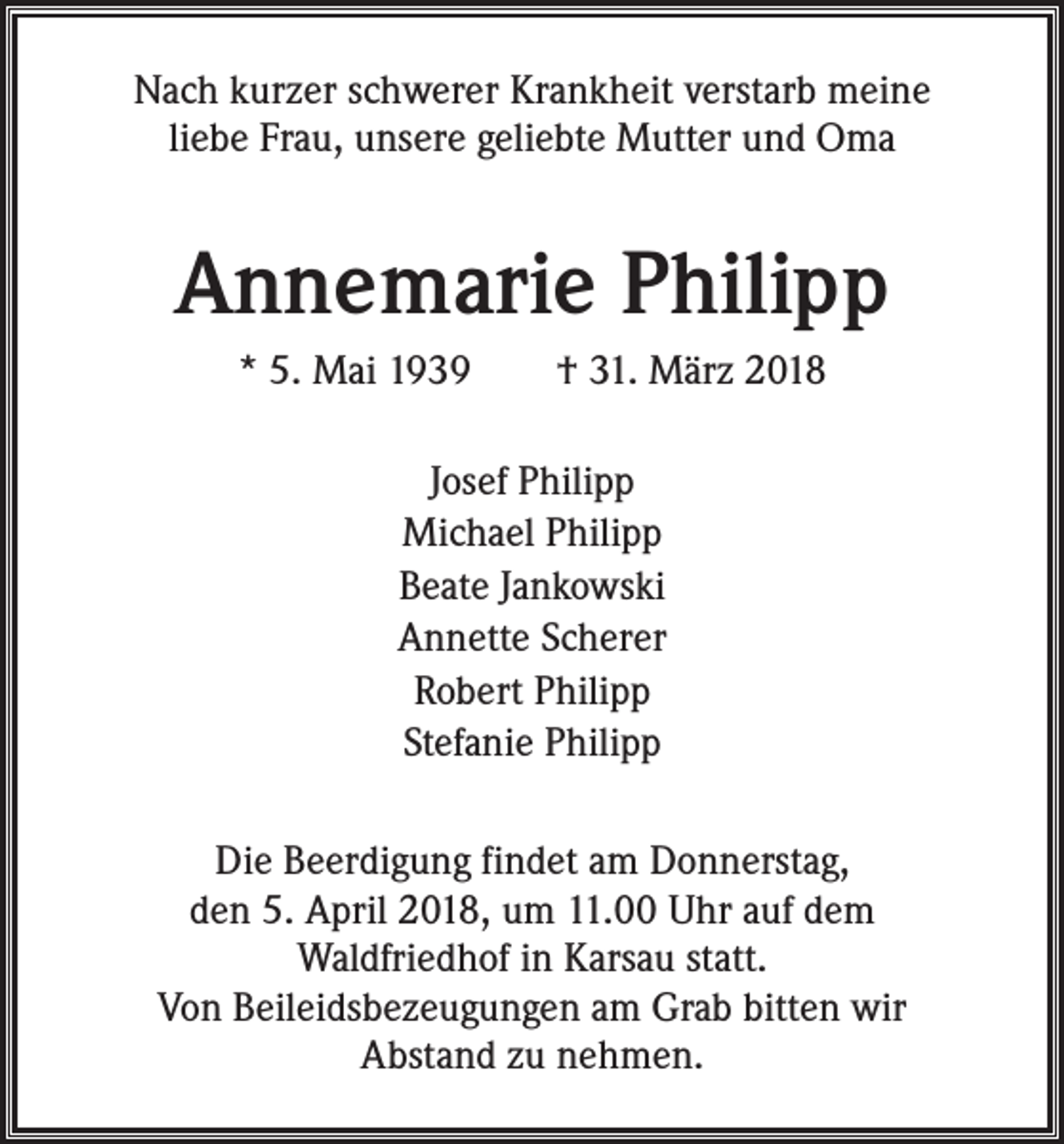 <p>Nach kurzer schwerer Krankheit verstarb meine<br />liebe Frau, unsere geliebte Mutter und Oma</p><p>Annemarie Philipp<br />* 5. Mai 1939 † 31. März 2018<br />Josef Philipp<br />Michael Philipp<br />Beate Jankowski<br />Annette Scherer<br />Robert Philipp<br />Stefanie Philipp<br />Die Beerdigung findet am Donnerstag,<br />den 5. April 2018, um 11.00 Uhr auf dem<br />Waldfriedhof in Karsau statt.<br />Von Beileidsbezeugungen am Grab bitten wir<br />Abstand zu nehmen.</p>