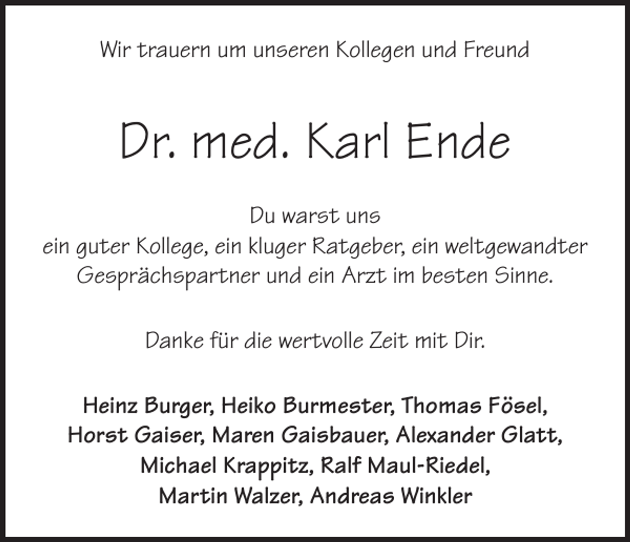 <p>Wir trauern um unseren Kollegen und Freund</p><p>Dr. med. Karl Ende<br />Du warst uns<br />ein guter Kollege, ein kluger Ratgeber, ein weltgewandter<br />Gesprächspartner und ein Arzt im besten Sinne.<br />Danke für die wertvolle Zeit mit Dir.<br />Heinz Burger, Heiko Burmester, Thomas Fösel,<br />Horst Gaiser, Maren Gaisbauer, Alexander Glatt,<br />Michael Krappitz, Ralf Maul-Riedel,<br />Martin Walzer, Andreas Winkler</p>