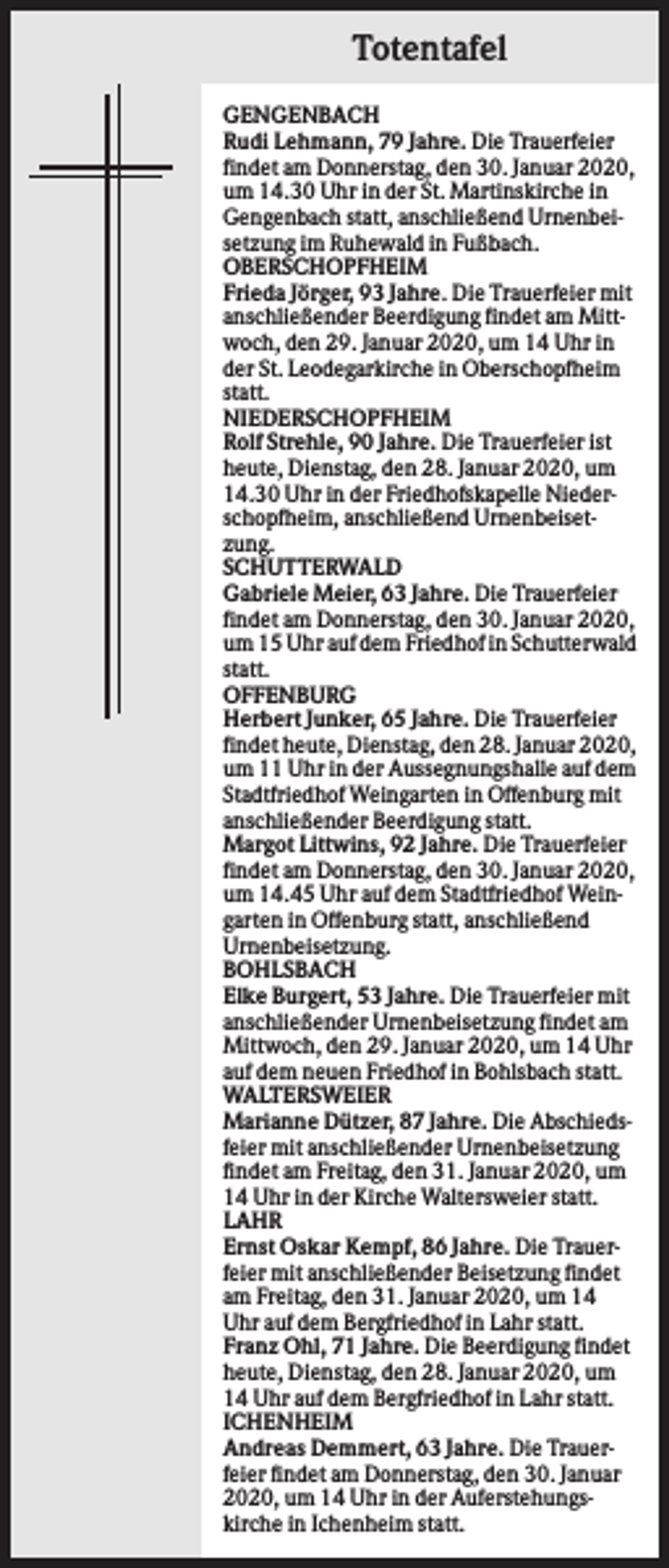 <p>Totentafel<br />GENGENBACH<br />Rudi Lehmann, 79 Jahre. Die Trauerfeier<br />findet am Donnerstag, den 30. Januar 2020,<br />um 14.30 Uhr in der St. Martinskirche in<br />Gengenbach statt, anschließend Urnenbeisetzung im Ruhewald in Fußbach.<br />OBERSCHOPFHEIM<br />Frieda Jörger, 93 Jahre. Die Trauerfeier mit<br />anschließender Beerdigung findet am Mittwoch, den 29. Januar 2020, um 14 Uhr in<br />der St. Leodegarkirche in Oberschopfheim<br />statt.<br />NIEDERSCHOPFHEIM<br />Rolf Strehle, 90 Jahre. Die Trauerfeier ist<br />heute, Dienstag, den 28. Januar 2020, um<br />14.30 Uhr in der Friedhofskapelle Niederschopfheim, anschließend Urnenbeisetzung.<br />SCHUTTERWALD<br />Gabriele Meier, 63 Jahre. Die Trauerfeier<br />findet am Donnerstag, den 30. Januar 2020,<br />um 15 Uhr auf dem Friedhof in Schutterwald<br />statt.<br />OFFENBURG<br />Herbert Junker, 65 Jahre. Die Trauerfeier<br />findet heute, Dienstag, den 28. Januar 2020,<br />um 11 Uhr in der Aussegnungshalle auf dem<br />Stadtfriedhof Weingarten in Offenburg mit<br />anschließender Beerdigung statt.<br />Margot Littwins, 92 Jahre. Die Trauerfeier<br />findet am Donnerstag, den 30. Januar 2020,<br />um 14.45 Uhr auf dem Stadtfriedhof Weingarten in Offenburg statt, anschließend<br />Urnenbeisetzung.<br />BOHLSBACH<br />Elke Burgert, 53 Jahre. Die Trauerfeier mit<br />anschließender Urnenbeisetzung findet am<br />Mittwoch, den 29. Januar 2020, um 14 Uhr<br />auf dem neuen Friedhof in Bohlsbach statt.<br />WALTERSWEIER<br />Marianne Dützer, 87 Jahre. Die Abschiedsfeier mit anschließender Urnenbeisetzung<br />findet am Freitag, den 31. Januar 2020, um<br />14 Uhr in der Kirche Waltersweier statt.<br />LAHR<br />Ernst Oskar Kempf, 86 Jahre. Die Trauerfeier mit anschließender Beisetzung findet<br />am Freitag, den 31. Januar 2020, um 14<br />Uhr auf dem Bergfriedhof in Lahr statt.<br />Franz Ohl, 71 Jahre. Die Beerdigung findet<br />heute, Dienstag, den 28. Januar 2020, um<br />14 Uhr auf dem Bergfriedhof in Lahr statt.<br />ICHENHEIM<br />Andreas Demmert, 63 Jahre. Die Trauerfeier findet am Donnerstag, den 30. Januar<br />2020, um 14 Uhr in der Auferstehungskirche in Ichenheim statt.</p>