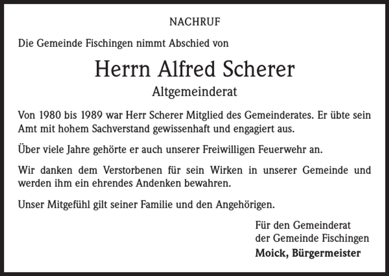 <p>NACHRUF<br />Die Gemeinde Fischingen nimmt Abschied von</p><p>Herrn Alfred Scherer<br />Altgemeinderat<br />Von 1980 bis 1989 war Herr Scherer Mitglied des Gemeinderates. Er übte sein<br />Amt mit hohem Sachverstand gewissenhaft und engagiert aus.<br />Über viele Jahre gehörte er auch unserer Freiwilligen Feuerwehr an.<br />Wir danken dem Verstorbenen für sein Wirken in unserer Gemeinde und<br />­werden ihm ein ehrendes Andenken bewahren.<br />Unser Mitgefühl gilt seiner Familie und den Angehörigen.<br />Für den Gemeinderat<br />der Gemeinde Fischingen<br />Moick, Bürgermeister</p>